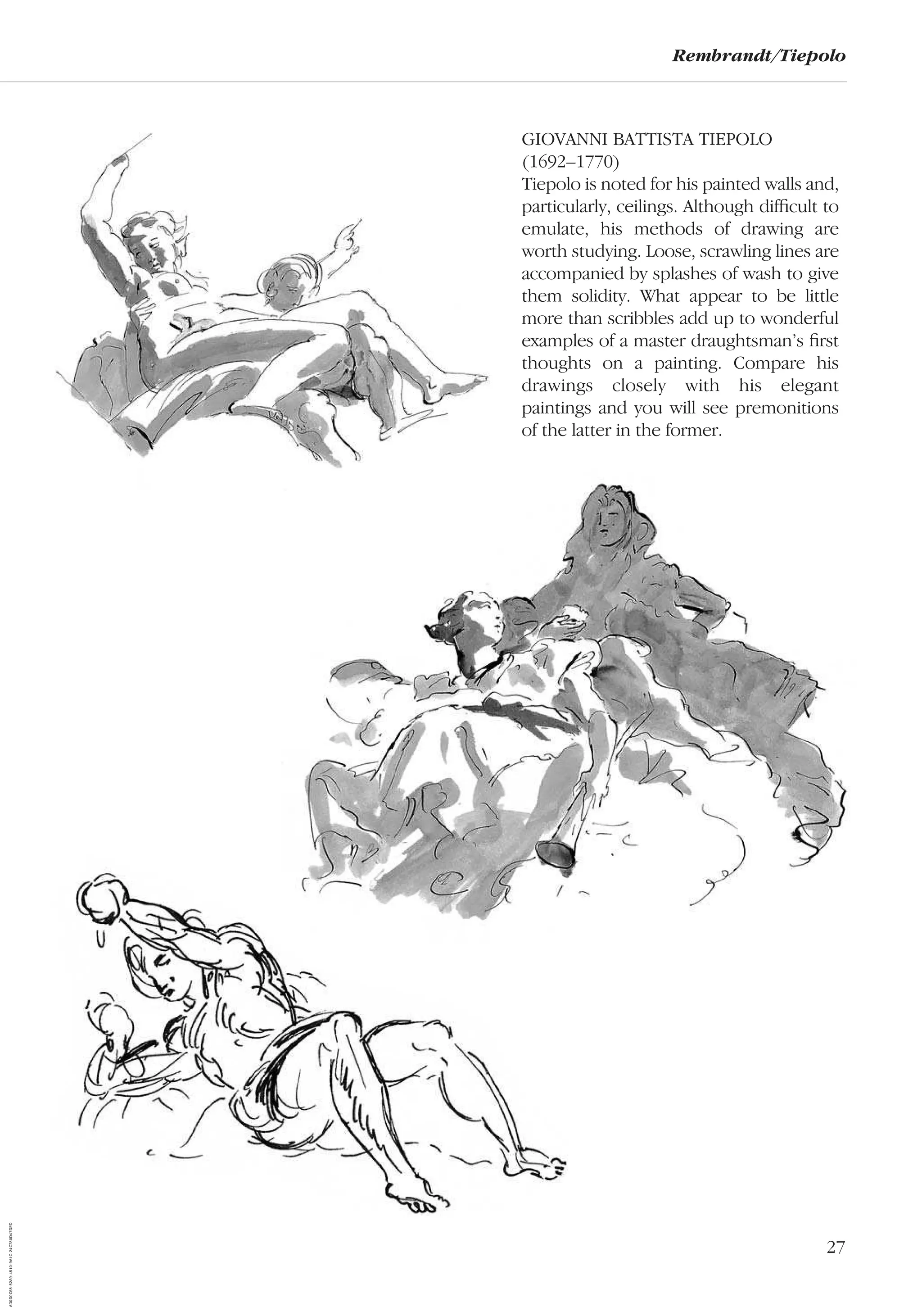 27
Rembrandt/Tiepolo
GIOVANNI BATTISTA TIEPOLO
(1692–1770)
Tiepolo is noted for his painted walls and,
particularly, ceilings. Although difﬁcult to
emulate, his methods of drawing are
worth studying. Loose, scrawling lines are
accompanied by splashes of wash to give
them solidity. What appear to be little
more than scribbles add up to wonderful
examples of a master draughtsman’s ﬁrst
thoughts on a painting. Compare his
drawings closely with his elegant
paintings and you will see premonitions
of the latter in the former.
AD0D0C58-52A9-4510-9A1C-24C780D47DED
 