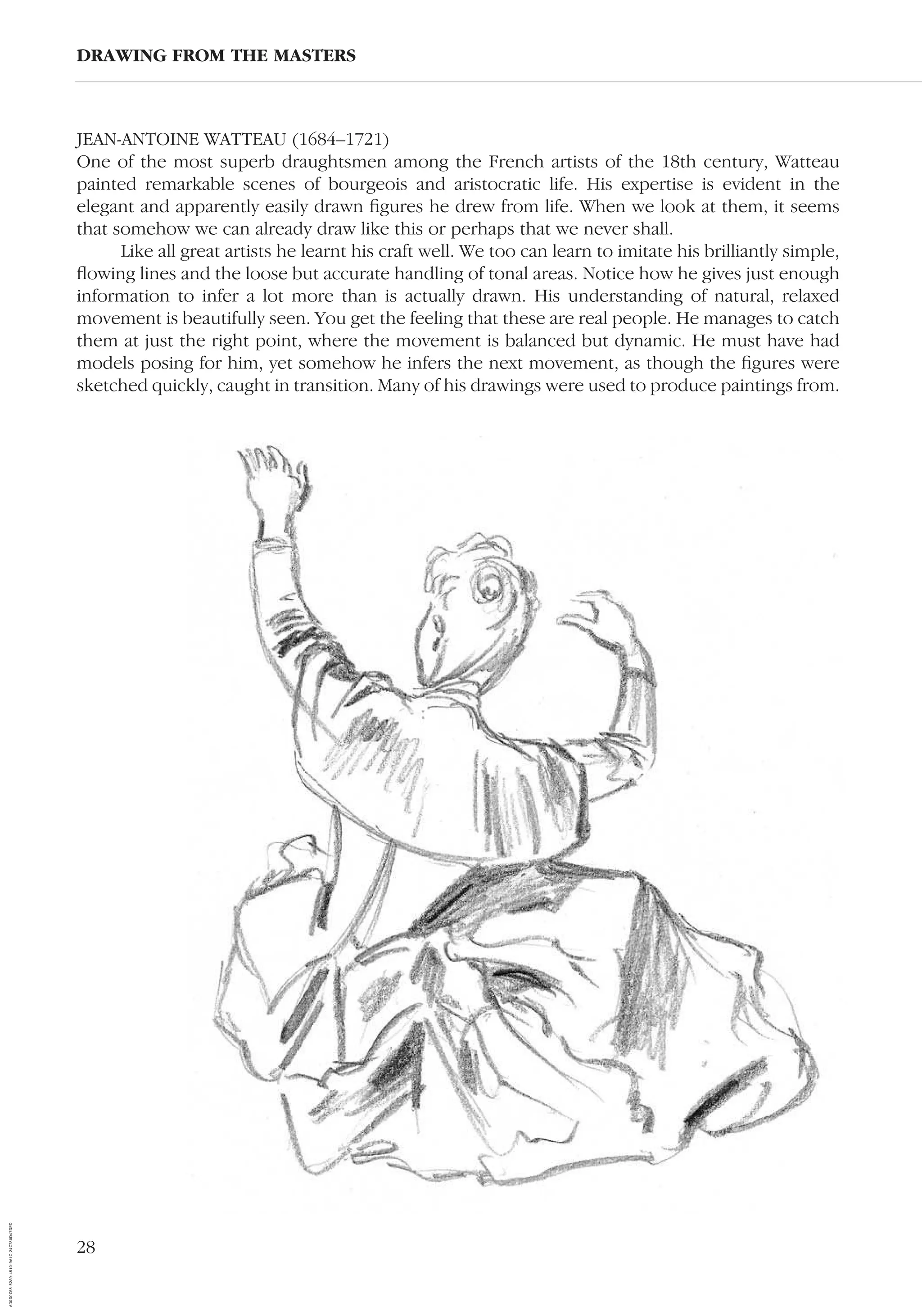 28
JEAN-ANTOINE WATTEAU (1684–1721)
One of the most superb draughtsmen among the French artists of the 18th century, Watteau
painted remarkable scenes of bourgeois and aristocratic life. His expertise is evident in the
elegant and apparently easily drawn ﬁgures he drew from life. When we look at them, it seems
that somehow we can already draw like this or perhaps that we never shall.
Like all great artists he learnt his craft well. We too can learn to imitate his brilliantly simple,
ﬂowing lines and the loose but accurate handling of tonal areas. Notice how he gives just enough
information to infer a lot more than is actually drawn. His understanding of natural, relaxed
movement is beautifully seen. You get the feeling that these are real people. He manages to catch
them at just the right point, where the movement is balanced but dynamic. He must have had
models posing for him, yet somehow he infers the next movement, as though the ﬁgures were
sketched quickly, caught in transition. Many of his drawings were used to produce paintings from.
DRAWING FROM THE MASTERS
AD0D0C58-52A9-4510-9A1C-24C780D47DED
 
