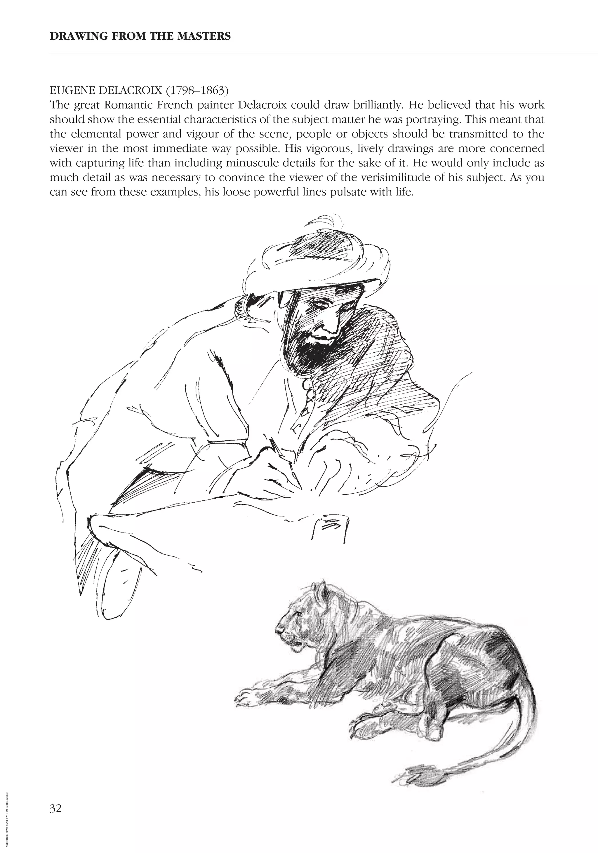 32
EUGENE DELACROIX (1798–1863)
The great Romantic French painter Delacroix could draw brilliantly. He believed that his work
should show the essential characteristics of the subject matter he was portraying. This meant that
the elemental power and vigour of the scene, people or objects should be transmitted to the
viewer in the most immediate way possible. His vigorous, lively drawings are more concerned
with capturing life than including minuscule details for the sake of it. He would only include as
much detail as was necessary to convince the viewer of the verisimilitude of his subject. As you
can see from these examples, his loose powerful lines pulsate with life.
DRAWING FROM THE MASTERS
AD0D0C58-52A9-4510-9A1C-24C780D47DED
 