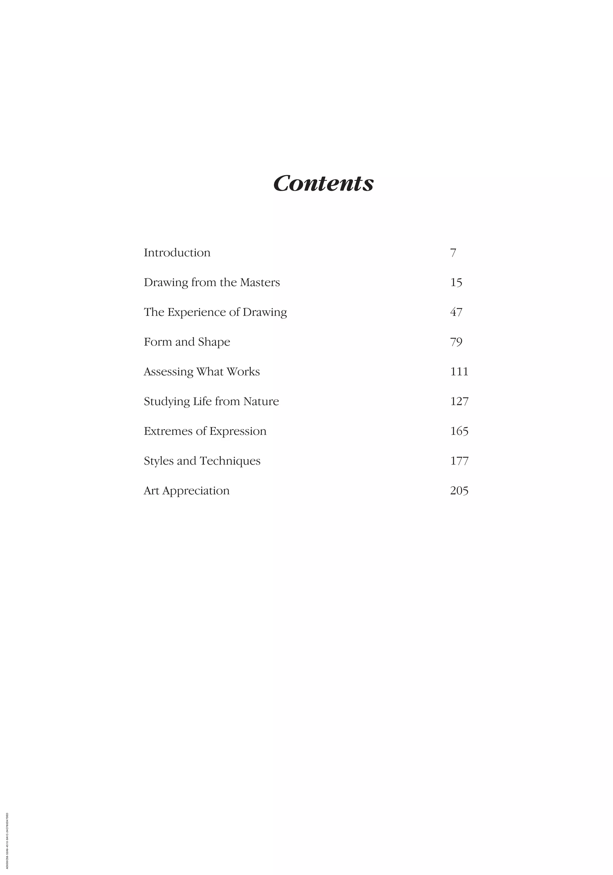 Contents
Introduction 7
Drawing from the Masters 15
The Experience of Drawing 47
Form and Shape 79
Assessing What Works 111
Studying Life from Nature 127
Extremes of Expression 165
Styles and Techniques 177
Art Appreciation 205
AD0D0C58-52A9-4510-9A1C-24C780D47DED
 