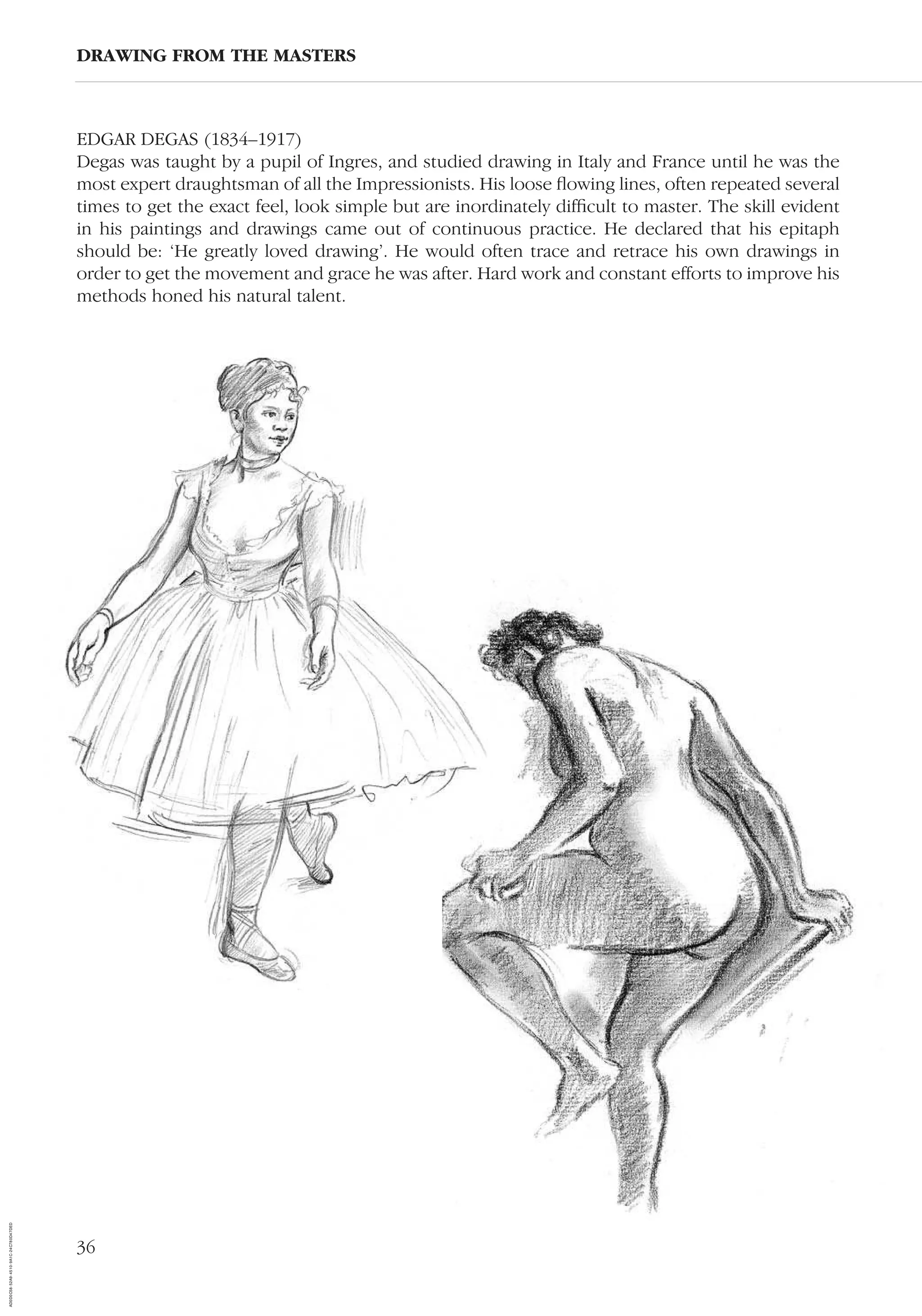 36
EDGAR DEGAS (1834–1917)
Degas was taught by a pupil of Ingres, and studied drawing in Italy and France until he was the
most expert draughtsman of all the Impressionists. His loose ﬂowing lines, often repeated several
times to get the exact feel, look simple but are inordinately difﬁcult to master. The skill evident
in his paintings and drawings came out of continuous practice. He declared that his epitaph
should be: ‘He greatly loved drawing’. He would often trace and retrace his own drawings in
order to get the movement and grace he was after. Hard work and constant efforts to improve his
methods honed his natural talent.
DRAWING FROM THE MASTERS
AD0D0C58-52A9-4510-9A1C-24C780D47DED
 