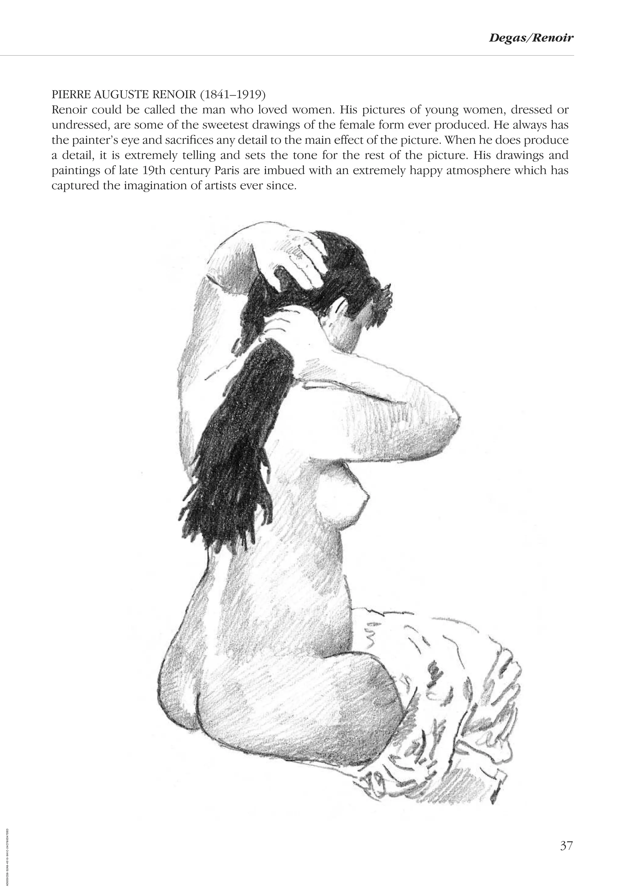 37
Degas/Renoir
PIERRE AUGUSTE RENOIR (1841–1919)
Renoir could be called the man who loved women. His pictures of young women, dressed or
undressed, are some of the sweetest drawings of the female form ever produced. He always has
the painter’s eye and sacriﬁces any detail to the main effect of the picture. When he does produce
a detail, it is extremely telling and sets the tone for the rest of the picture. His drawings and
paintings of late 19th century Paris are imbued with an extremely happy atmosphere which has
captured the imagination of artists ever since.
AD0D0C58-52A9-4510-9A1C-24C780D47DED
 