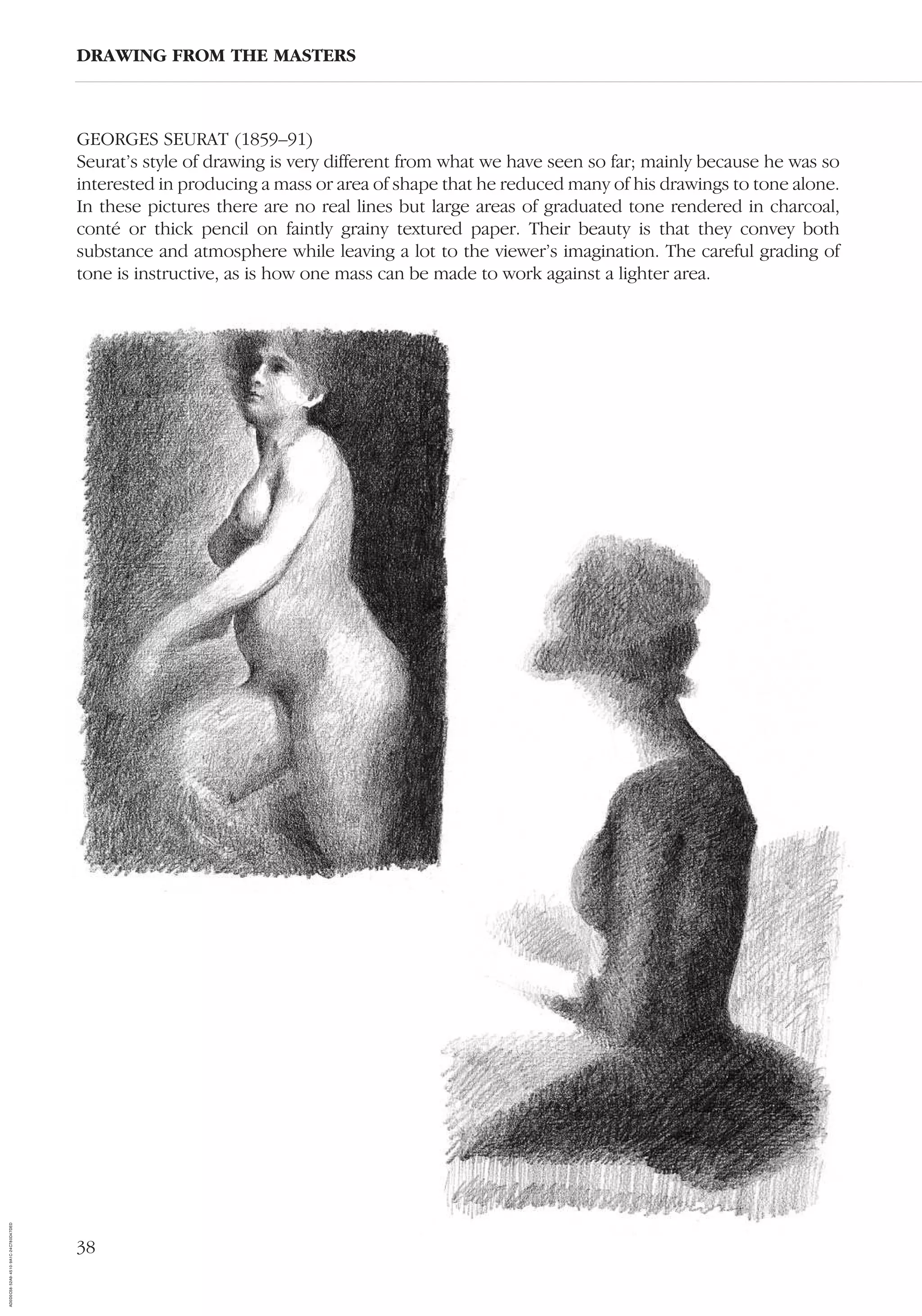 38
GEORGES SEURAT (1859–91)
Seurat’s style of drawing is very different from what we have seen so far; mainly because he was so
interested in producing a mass or area of shape that he reduced many of his drawings to tone alone.
In these pictures there are no real lines but large areas of graduated tone rendered in charcoal,
conté or thick pencil on faintly grainy textured paper. Their beauty is that they convey both
substance and atmosphere while leaving a lot to the viewer’s imagination. The careful grading of
tone is instructive, as is how one mass can be made to work against a lighter area.
DRAWING FROM THE MASTERS
AD0D0C58-52A9-4510-9A1C-24C780D47DED
 