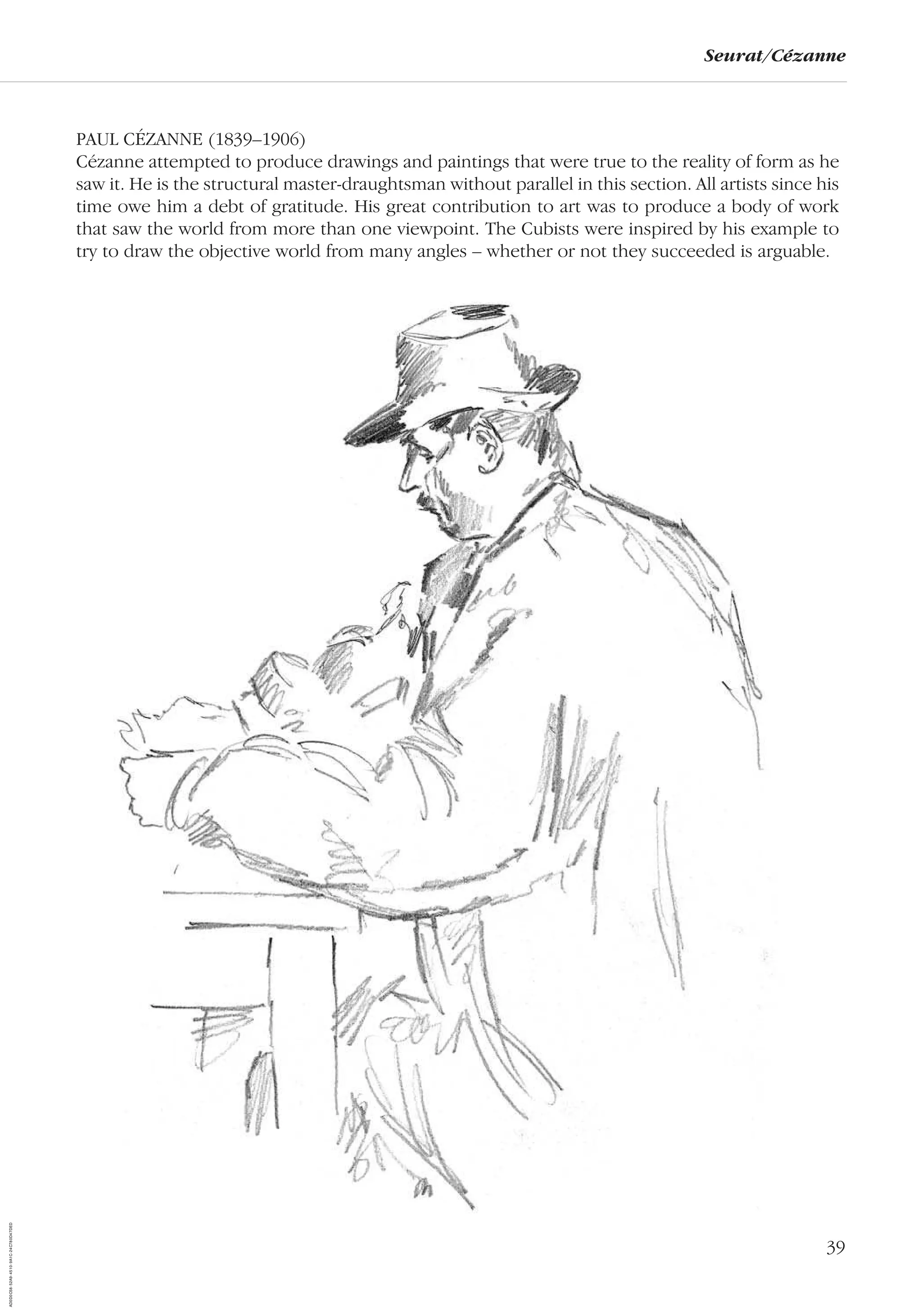 39
Seurat/Cézanne
PAUL CÉZANNE (1839–1906)
Cézanne attempted to produce drawings and paintings that were true to the reality of form as he
saw it. He is the structural master-draughtsman without parallel in this section. All artists since his
time owe him a debt of gratitude. His great contribution to art was to produce a body of work
that saw the world from more than one viewpoint. The Cubists were inspired by his example to
try to draw the objective world from many angles – whether or not they succeeded is arguable.
AD0D0C58-52A9-4510-9A1C-24C780D47DED
 