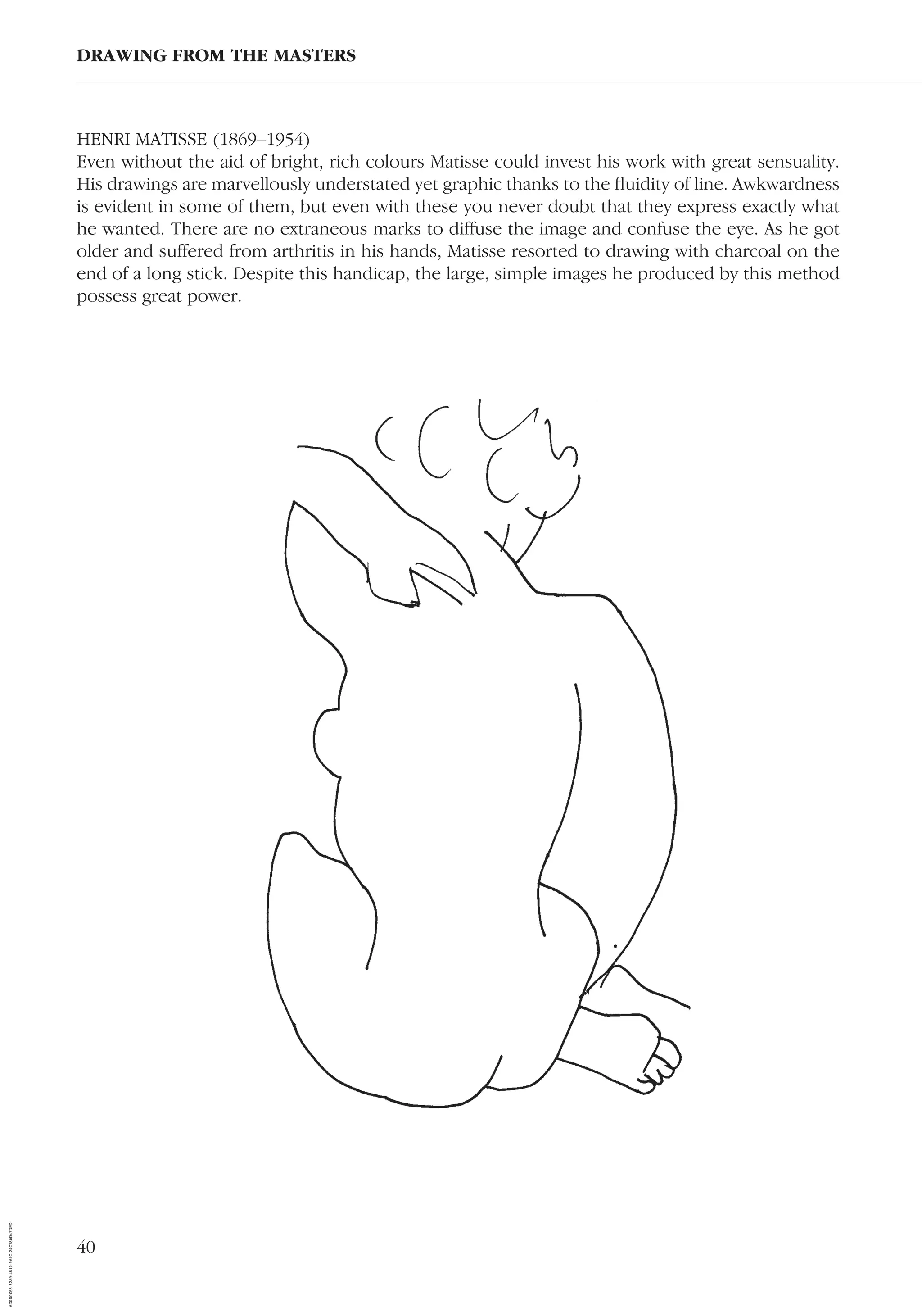 40
HENRI MATISSE (1869–1954)
Even without the aid of bright, rich colours Matisse could invest his work with great sensuality.
His drawings are marvellously understated yet graphic thanks to the ﬂuidity of line. Awkwardness
is evident in some of them, but even with these you never doubt that they express exactly what
he wanted. There are no extraneous marks to diffuse the image and confuse the eye. As he got
older and suffered from arthritis in his hands, Matisse resorted to drawing with charcoal on the
end of a long stick. Despite this handicap, the large, simple images he produced by this method
possess great power.
DRAWING FROM THE MASTERS
AD0D0C58-52A9-4510-9A1C-24C780D47DED
 