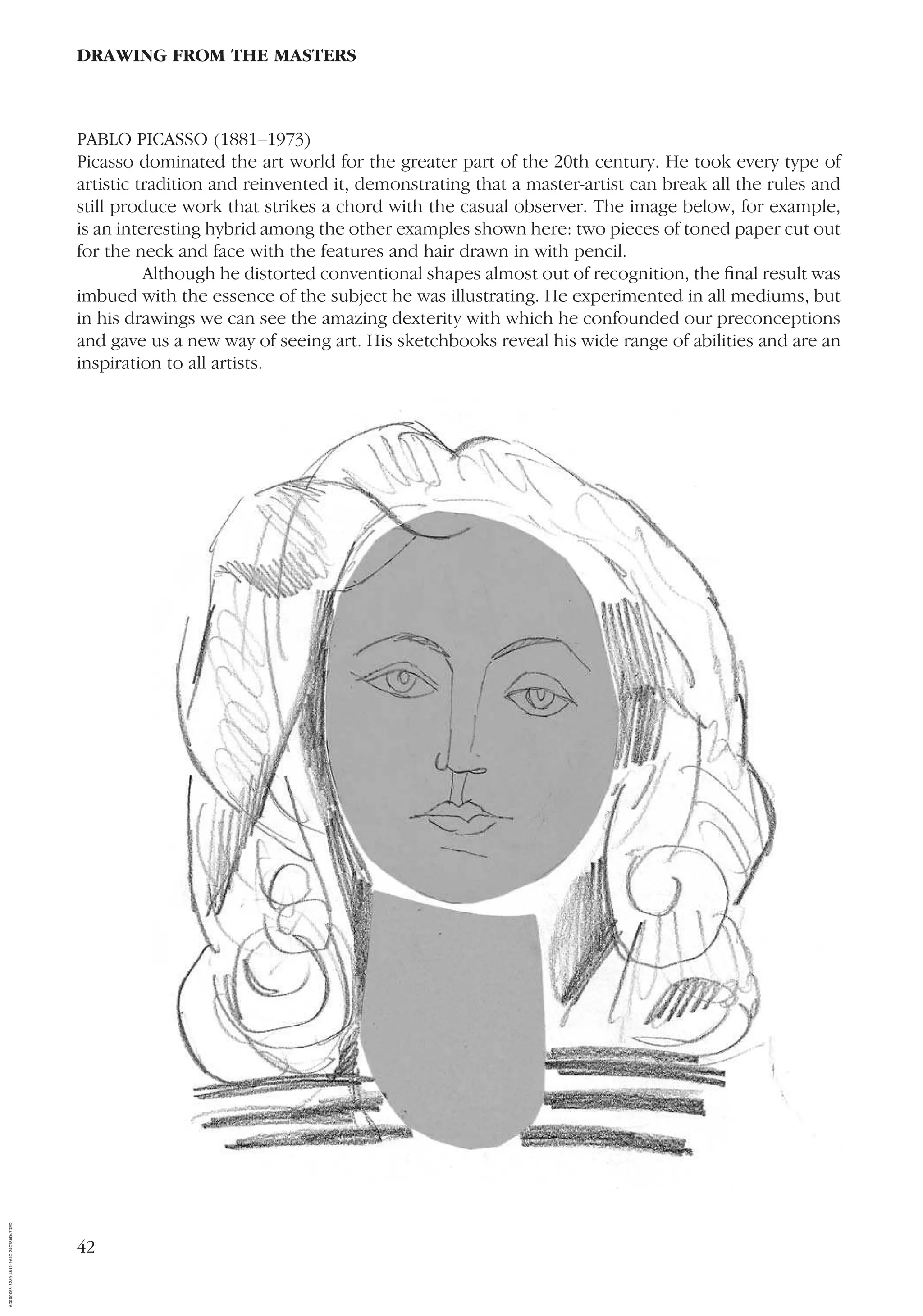 42
PABLO PICASSO (1881–1973)
Picasso dominated the art world for the greater part of the 20th century. He took every type of
artistic tradition and reinvented it, demonstrating that a master-artist can break all the rules and
still produce work that strikes a chord with the casual observer. The image below, for example,
is an interesting hybrid among the other examples shown here: two pieces of toned paper cut out
for the neck and face with the features and hair drawn in with pencil.
Although he distorted conventional shapes almost out of recognition, the ﬁnal result was
imbued with the essence of the subject he was illustrating. He experimented in all mediums, but
in his drawings we can see the amazing dexterity with which he confounded our preconceptions
and gave us a new way of seeing art. His sketchbooks reveal his wide range of abilities and are an
inspiration to all artists.
DRAWING FROM THE MASTERS
AD0D0C58-52A9-4510-9A1C-24C780D47DED
 