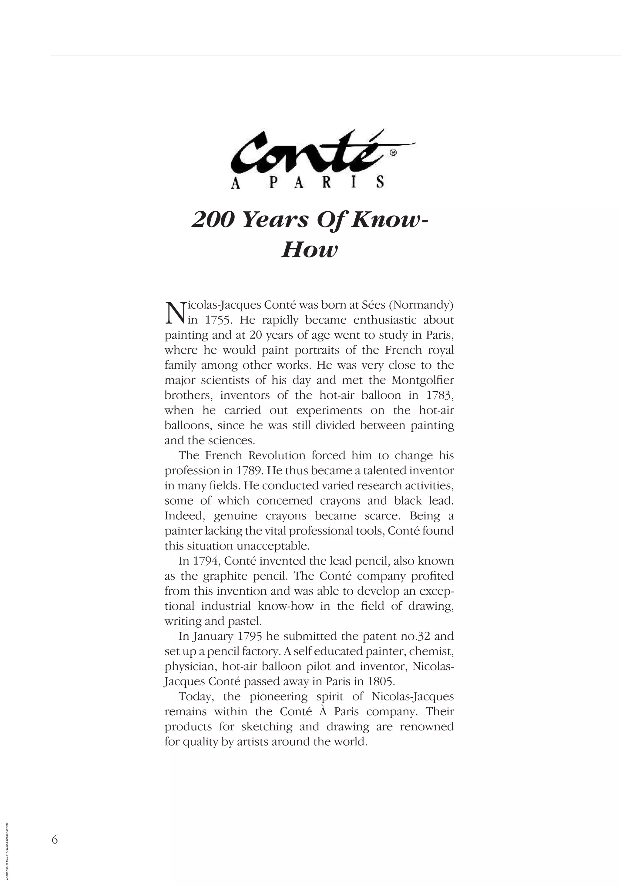 6
200 Years Of Know-
How
Nicolas-Jacques Conté was born at Sées (Normandy)
in 1755. He rapidly became enthusiastic about
painting and at 20 years of age went to study in Paris,
where he would paint portraits of the French royal
family among other works. He was very close to the
major scientists of his day and met the Montgolﬁer
brothers, inventors of the hot-air balloon in 1783,
when he carried out experiments on the hot-air
balloons, since he was still divided between painting
and the sciences.
The French Revolution forced him to change his
profession in 1789. He thus became a talented inventor
in many ﬁelds. He conducted varied research activities,
some of which concerned crayons and black lead.
Indeed, genuine crayons became scarce. Being a
painter lacking the vital professional tools, Conté found
this situation unacceptable.
In 1794, Conté invented the lead pencil, also known
as the graphite pencil. The Conté company proﬁted
from this invention and was able to develop an excep-
tional industrial know-how in the ﬁeld of drawing,
writing and pastel.
In January 1795 he submitted the patent no.32 and
set up a pencil factory. A self educated painter, chemist,
physician, hot-air balloon pilot and inventor, Nicolas-
Jacques Conté passed away in Paris in 1805.
Today, the pioneering spirit of Nicolas-Jacques
remains within the Conté À Paris company. Their
products for sketching and drawing are renowned
for quality by artists around the world.
AD0D0C58-52A9-4510-9A1C-24C780D47DED
 