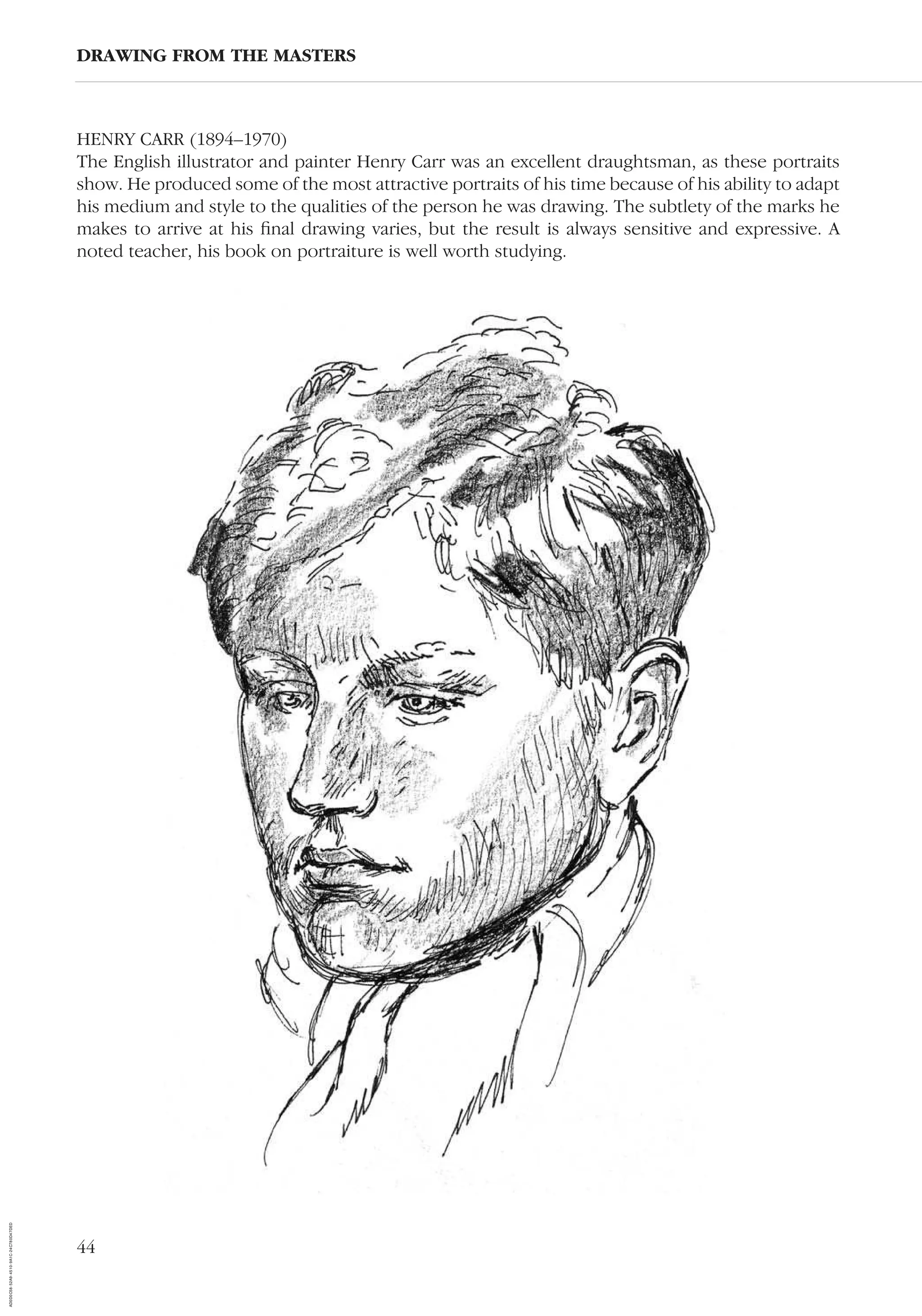 44
HENRY CARR (1894–1970)
The English illustrator and painter Henry Carr was an excellent draughtsman, as these portraits
show. He produced some of the most attractive portraits of his time because of his ability to adapt
his medium and style to the qualities of the person he was drawing. The subtlety of the marks he
makes to arrive at his ﬁnal drawing varies, but the result is always sensitive and expressive. A
noted teacher, his book on portraiture is well worth studying.
DRAWING FROM THE MASTERS
AD0D0C58-52A9-4510-9A1C-24C780D47DED
 
