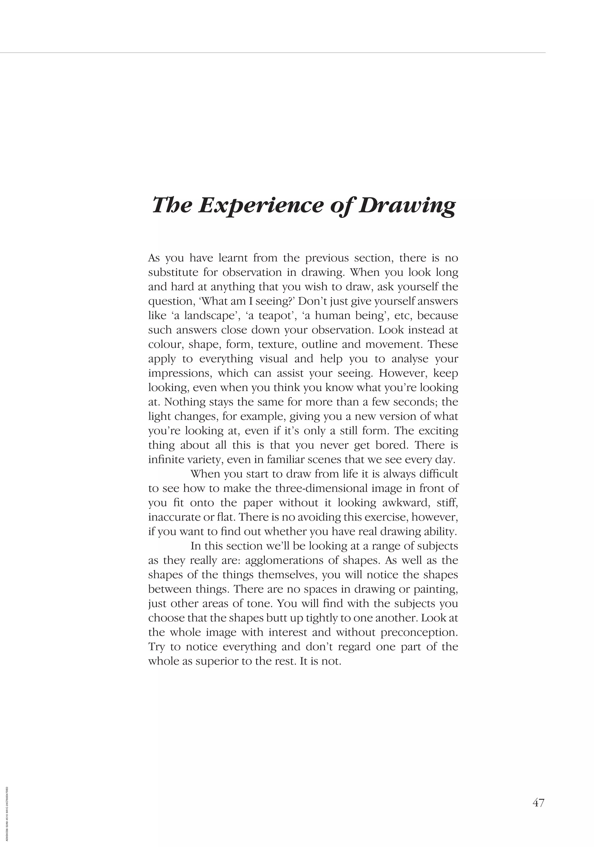 47
The Experience of Drawing
As you have learnt from the previous section, there is no
substitute for observation in drawing. When you look long
and hard at anything that you wish to draw, ask yourself the
question, ‘What am I seeing?’ Don’t just give yourself answers
like ‘a landscape’, ‘a teapot’, ‘a human being’, etc, because
such answers close down your observation. Look instead at
colour, shape, form, texture, outline and movement. These
apply to everything visual and help you to analyse your
impressions, which can assist your seeing. However, keep
looking, even when you think you know what you’re looking
at. Nothing stays the same for more than a few seconds; the
light changes, for example, giving you a new version of what
you’re looking at, even if it’s only a still form. The exciting
thing about all this is that you never get bored. There is
inﬁnite variety, even in familiar scenes that we see every day.
When you start to draw from life it is always difﬁcult
to see how to make the three-dimensional image in front of
you ﬁt onto the paper without it looking awkward, stiff,
inaccurate or ﬂat. There is no avoiding this exercise, however,
if you want to ﬁnd out whether you have real drawing ability.
In this section we’ll be looking at a range of subjects
as they really are: agglomerations of shapes. As well as the
shapes of the things themselves, you will notice the shapes
between things. There are no spaces in drawing or painting,
just other areas of tone. You will ﬁnd with the subjects you
choose that the shapes butt up tightly to one another. Look at
the whole image with interest and without preconception.
Try to notice everything and don’t regard one part of the
whole as superior to the rest. It is not.
AD0D0C58-52A9-4510-9A1C-24C780D47DED
 