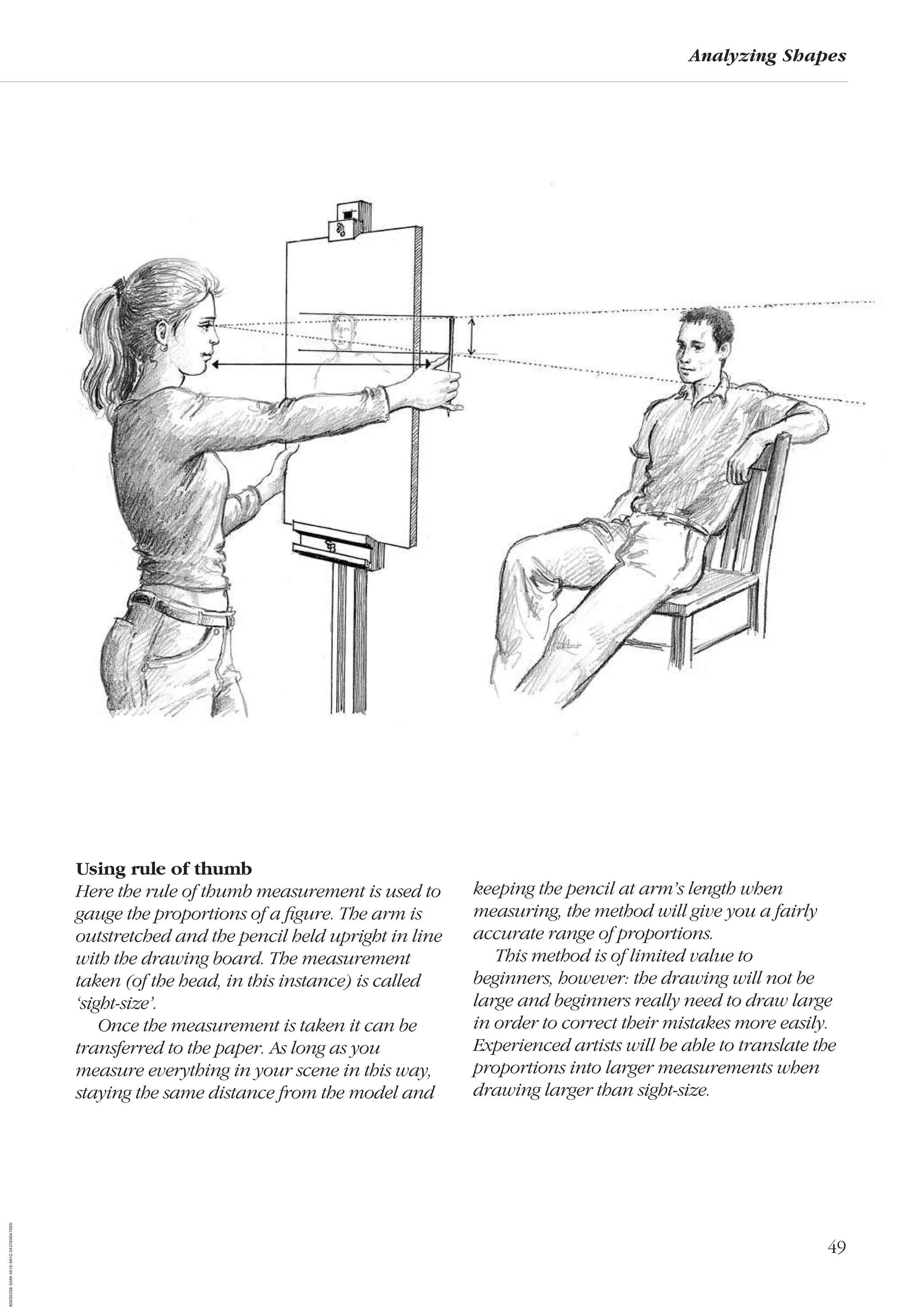 49
Analyzing Shapes
Using rule of thumb
Here the rule of thumb measurement is used to
gauge the proportions of a ﬁgure. The arm is
outstretched and the pencil held upright in line
with the drawing board. The measurement
taken (of the head, in this instance) is called
‘sight-size’.
Once the measurement is taken it can be
transferred to the paper. As long as you
measure everything in your scene in this way,
staying the same distance from the model and
keeping the pencil at arm’s length when
measuring, the method will give you a fairly
accurate range of proportions.
This method is of limited value to
beginners, however: the drawing will not be
large and beginners really need to draw large
in order to correct their mistakes more easily.
Experienced artists will be able to translate the
proportions into larger measurements when
drawing larger than sight-size.
AD0D0C58-52A9-4510-9A1C-24C780D47DED
 
