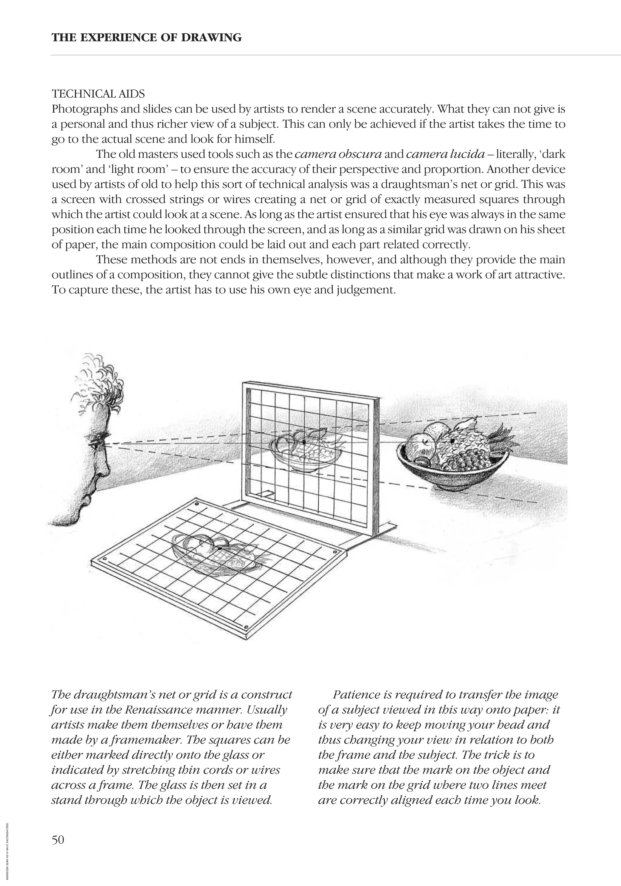50
TECHNICAL AIDS
Photographs and slides can be used by artists to render a scene accurately. What they can not give is
a personal and thus richer view of a subject. This can only be achieved if the artist takes the time to
go to the actual scene and look for himself.
The old masters used tools such as the camera obscura and camera lucida – literally, ‘dark
room’ and ‘light room’ – to ensure the accuracy of their perspective and proportion. Another device
used by artists of old to help this sort of technical analysis was a draughtsman’s net or grid. This was
a screen with crossed strings or wires creating a net or grid of exactly measured squares through
which the artist could look at a scene. As long as the artist ensured that his eye was always in the same
position each time he looked through the screen, and as long as a similar grid was drawn on his sheet
of paper, the main composition could be laid out and each part related correctly.
These methods are not ends in themselves, however, and although they provide the main
outlines of a composition, they cannot give the subtle distinctions that make a work of art attractive.
To capture these, the artist has to use his own eye and judgement.
THE EXPERIENCE OF DRAWING
The draughtsman’s net or grid is a construct
for use in the Renaissance manner. Usually
artists make them themselves or have them
made by a framemaker. The squares can be
either marked directly onto the glass or
indicated by stretching thin cords or wires
across a frame. The glass is then set in a
stand through which the object is viewed.
Patience is required to transfer the image
of a subject viewed in this way onto paper: it
is very easy to keep moving your head and
thus changing your view in relation to both
the frame and the subject. The trick is to
make sure that the mark on the object and
the mark on the grid where two lines meet
are correctly aligned each time you look.
AD0D0C58-52A9-4510-9A1C-24C780D47DED
 