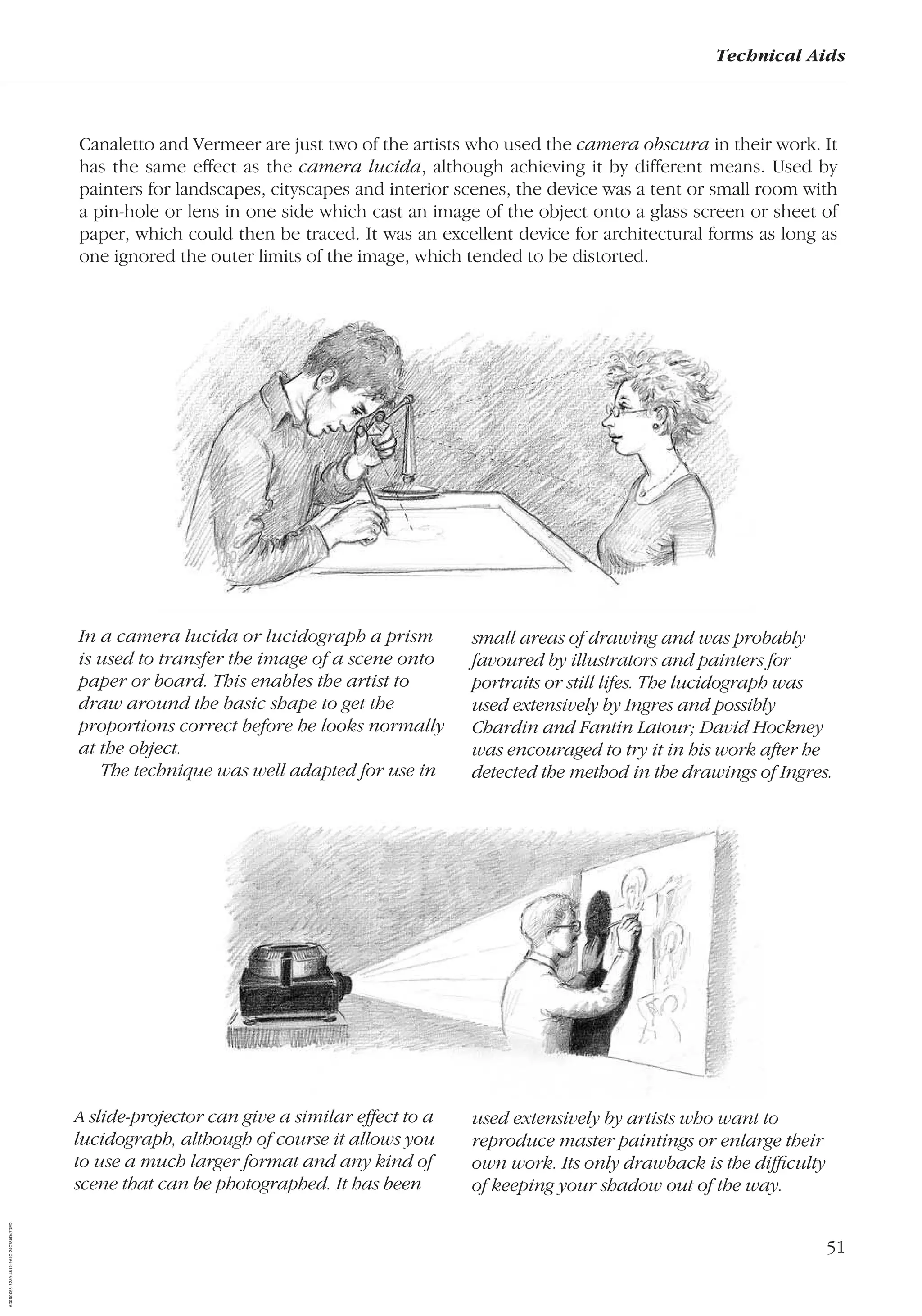 51
Technical Aids
In a camera lucida or lucidograph a prism
is used to transfer the image of a scene onto
paper or board. This enables the artist to
draw around the basic shape to get the
proportions correct before he looks normally
at the object.
The technique was well adapted for use in
small areas of drawing and was probably
favoured by illustrators and painters for
portraits or still lifes. The lucidograph was
used extensively by Ingres and possibly
Chardin and Fantin Latour; David Hockney
was encouraged to try it in his work after he
detected the method in the drawings of Ingres.
Canaletto and Vermeer are just two of the artists who used the camera obscura in their work. It
has the same effect as the camera lucida, although achieving it by different means. Used by
painters for landscapes, cityscapes and interior scenes, the device was a tent or small room with
a pin-hole or lens in one side which cast an image of the object onto a glass screen or sheet of
paper, which could then be traced. It was an excellent device for architectural forms as long as
one ignored the outer limits of the image, which tended to be distorted.
A slide-projector can give a similar effect to a
lucidograph, although of course it allows you
to use a much larger format and any kind of
scene that can be photographed. It has been
used extensively by artists who want to
reproduce master paintings or enlarge their
own work. Its only drawback is the difﬁculty
of keeping your shadow out of the way.
AD0D0C58-52A9-4510-9A1C-24C780D47DED
 