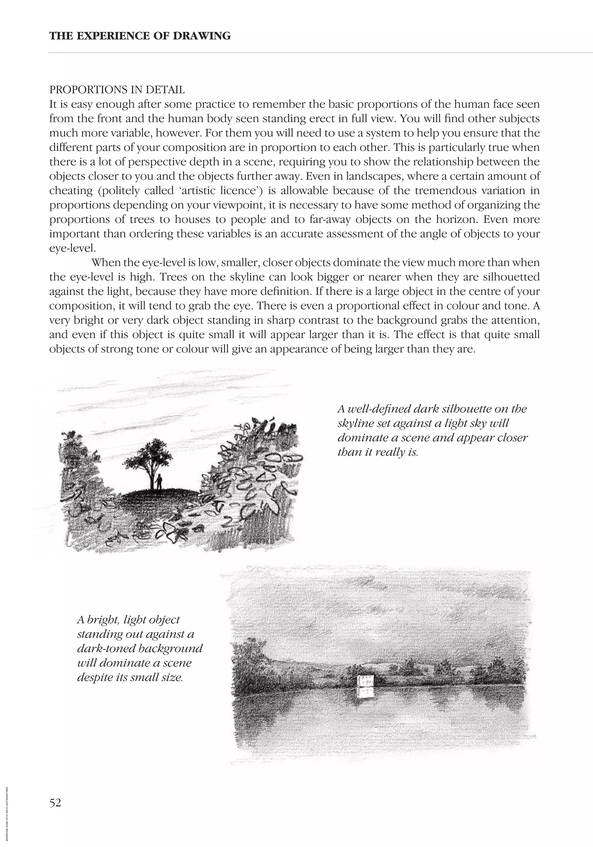 52
PROPORTIONS IN DETAIL
It is easy enough after some practice to remember the basic proportions of the human face seen
from the front and the human body seen standing erect in full view. You will ﬁnd other subjects
much more variable, however. For them you will need to use a system to help you ensure that the
different parts of your composition are in proportion to each other. This is particularly true when
there is a lot of perspective depth in a scene, requiring you to show the relationship between the
objects closer to you and the objects further away. Even in landscapes, where a certain amount of
cheating (politely called ‘artistic licence’) is allowable because of the tremendous variation in
proportions depending on your viewpoint, it is necessary to have some method of organizing the
proportions of trees to houses to people and to far-away objects on the horizon. Even more
important than ordering these variables is an accurate assessment of the angle of objects to your
eye-level.
When the eye-level is low, smaller, closer objects dominate the view much more than when
the eye-level is high. Trees on the skyline can look bigger or nearer when they are silhouetted
against the light, because they have more deﬁnition. If there is a large object in the centre of your
composition, it will tend to grab the eye. There is even a proportional effect in colour and tone. A
very bright or very dark object standing in sharp contrast to the background grabs the attention,
and even if this object is quite small it will appear larger than it is. The effect is that quite small
objects of strong tone or colour will give an appearance of being larger than they are.
THE EXPERIENCE OF DRAWING
A bright, light object
standing out against a
dark-toned background
will dominate a scene
despite its small size.
A well-deﬁned dark silhouette on the
skyline set against a light sky will
dominate a scene and appear closer
than it really is.
AD0D0C58-52A9-4510-9A1C-24C780D47DED
 