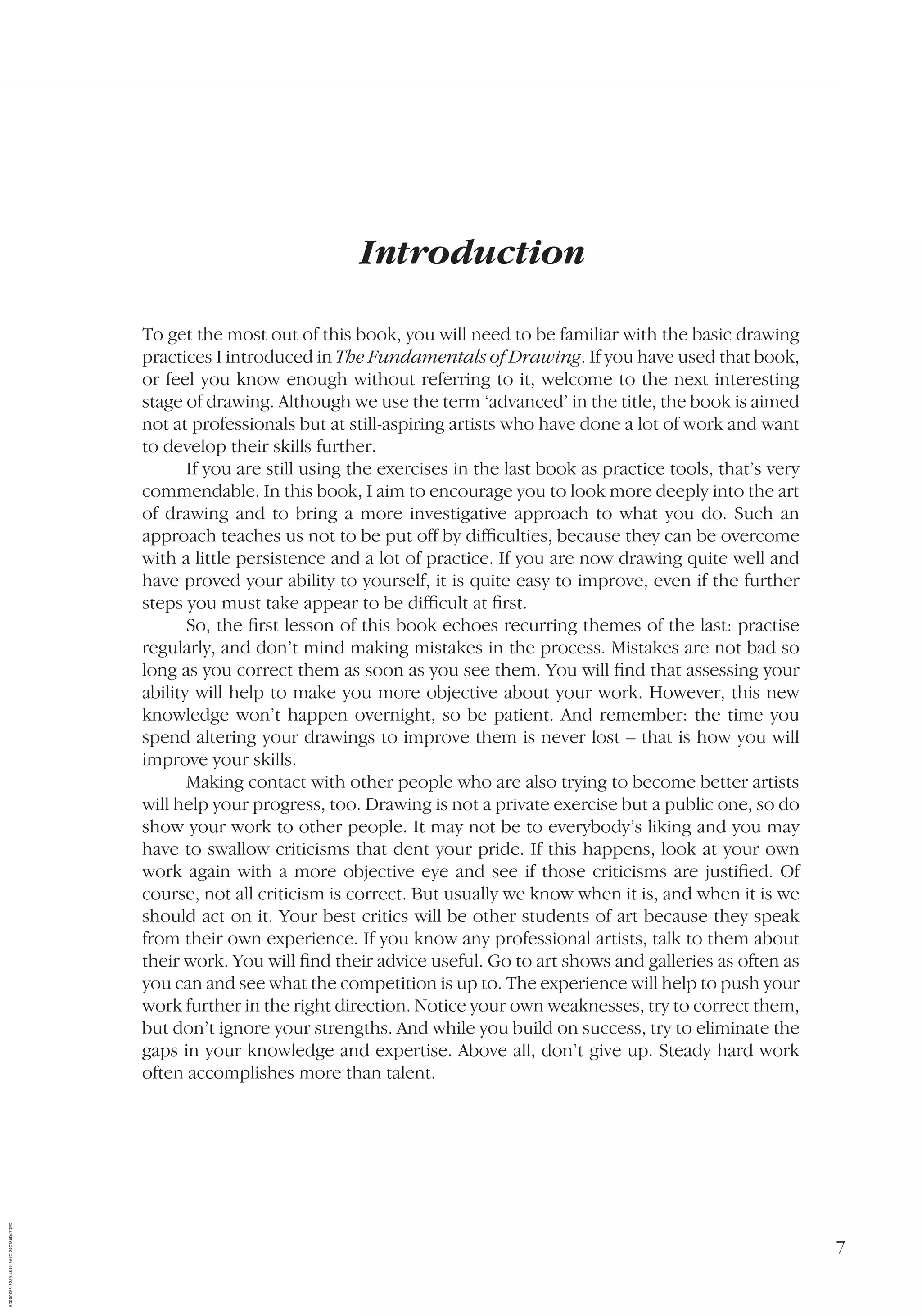 7
Introduction
To get the most out of this book, you will need to be familiar with the basic drawing
practices I introduced in The Fundamentals of Drawing. If you have used that book,
or feel you know enough without referring to it, welcome to the next interesting
stage of drawing. Although we use the term ‘advanced’ in the title, the book is aimed
not at professionals but at still-aspiring artists who have done a lot of work and want
to develop their skills further.
If you are still using the exercises in the last book as practice tools, that’s very
commendable. In this book, I aim to encourage you to look more deeply into the art
of drawing and to bring a more investigative approach to what you do. Such an
approach teaches us not to be put off by difﬁculties, because they can be overcome
with a little persistence and a lot of practice. If you are now drawing quite well and
have proved your ability to yourself, it is quite easy to improve, even if the further
steps you must take appear to be difﬁcult at ﬁrst.
So, the ﬁrst lesson of this book echoes recurring themes of the last: practise
regularly, and don’t mind making mistakes in the process. Mistakes are not bad so
long as you correct them as soon as you see them. You will ﬁnd that assessing your
ability will help to make you more objective about your work. However, this new
knowledge won’t happen overnight, so be patient. And remember: the time you
spend altering your drawings to improve them is never lost – that is how you will
improve your skills.
Making contact with other people who are also trying to become better artists
will help your progress, too. Drawing is not a private exercise but a public one, so do
show your work to other people. It may not be to everybody’s liking and you may
have to swallow criticisms that dent your pride. If this happens, look at your own
work again with a more objective eye and see if those criticisms are justiﬁed. Of
course, not all criticism is correct. But usually we know when it is, and when it is we
should act on it. Your best critics will be other students of art because they speak
from their own experience. If you know any professional artists, talk to them about
their work. You will ﬁnd their advice useful. Go to art shows and galleries as often as
you can and see what the competition is up to. The experience will help to push your
work further in the right direction. Notice your own weaknesses, try to correct them,
but don’t ignore your strengths. And while you build on success, try to eliminate the
gaps in your knowledge and expertise. Above all, don’t give up. Steady hard work
often accomplishes more than talent.
AD0D0C58-52A9-4510-9A1C-24C780D47DED
 