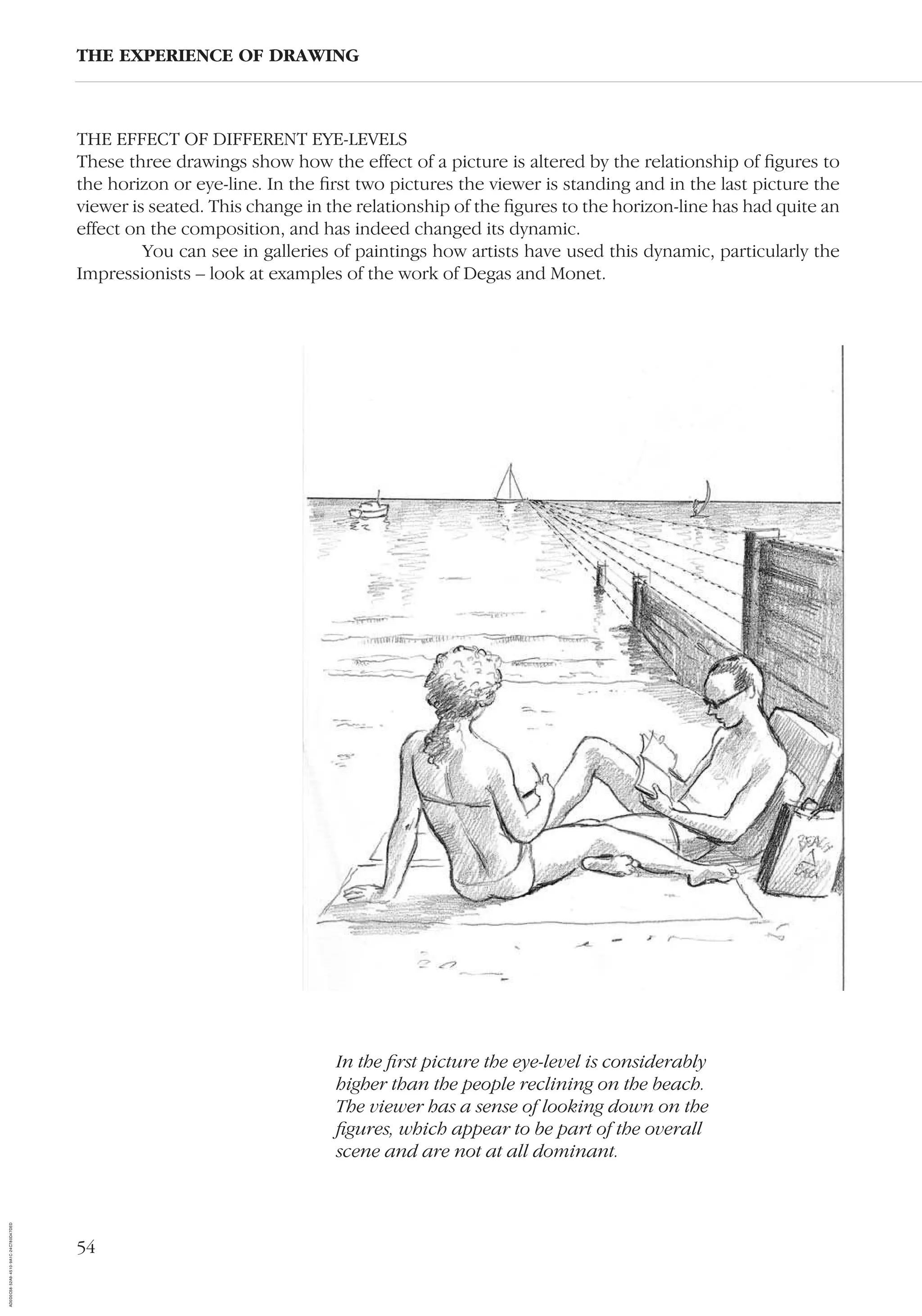 54
THE EFFECT OF DIFFERENT EYE-LEVELS
These three drawings show how the effect of a picture is altered by the relationship of ﬁgures to
the horizon or eye-line. In the ﬁrst two pictures the viewer is standing and in the last picture the
viewer is seated. This change in the relationship of the ﬁgures to the horizon-line has had quite an
effect on the composition, and has indeed changed its dynamic.
You can see in galleries of paintings how artists have used this dynamic, particularly the
Impressionists – look at examples of the work of Degas and Monet.
THE EXPERIENCE OF DRAWING
In the ﬁrst picture the eye-level is considerably
higher than the people reclining on the beach.
The viewer has a sense of looking down on the
ﬁgures, which appear to be part of the overall
scene and are not at all dominant.
AD0D0C58-52A9-4510-9A1C-24C780D47DED
 
