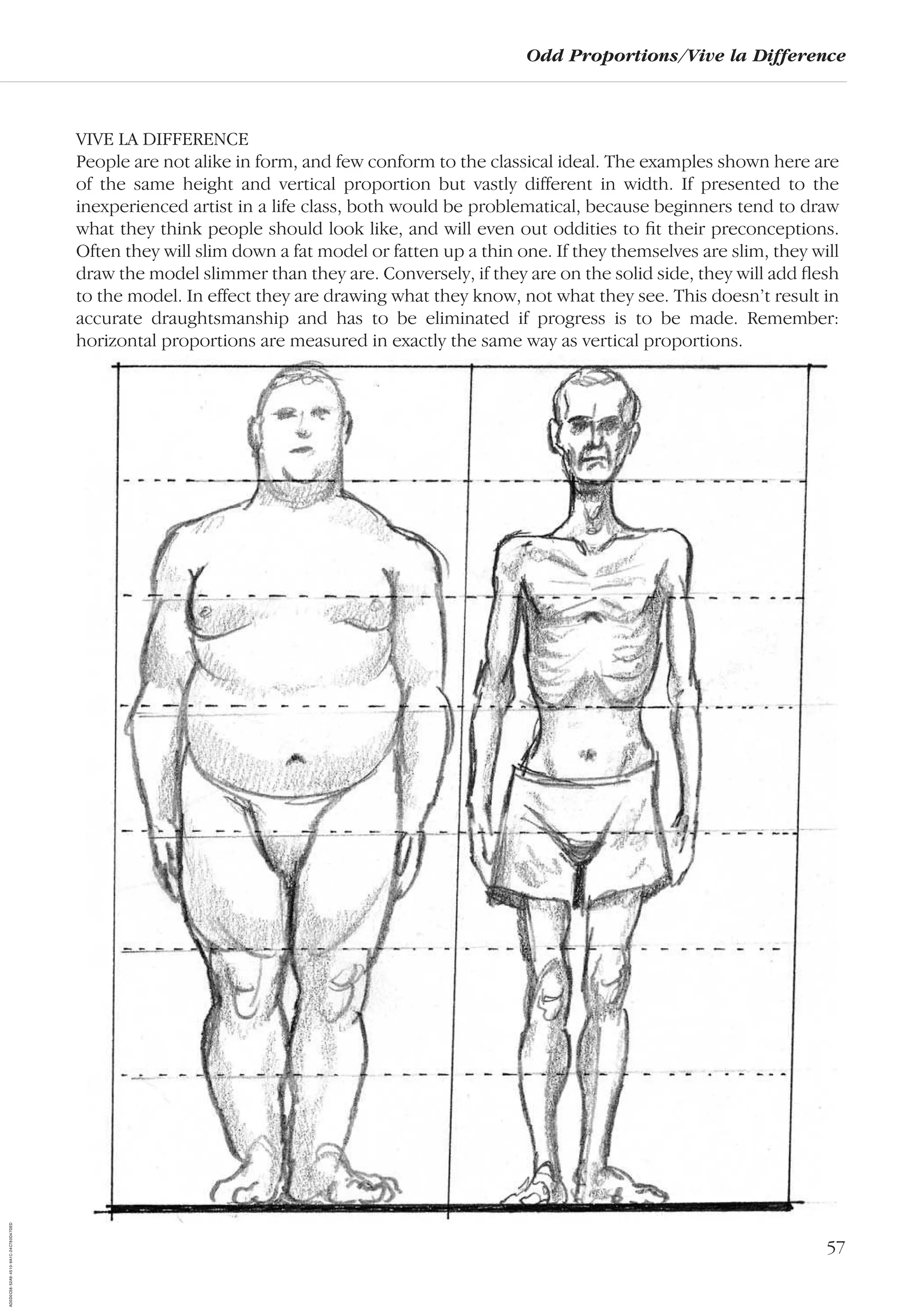 57
Odd Proportions/Vive la Difference
VIVE LA DIFFERENCE
People are not alike in form, and few conform to the classical ideal. The examples shown here are
of the same height and vertical proportion but vastly different in width. If presented to the
inexperienced artist in a life class, both would be problematical, because beginners tend to draw
what they think people should look like, and will even out oddities to ﬁt their preconceptions.
Often they will slim down a fat model or fatten up a thin one. If they themselves are slim, they will
draw the model slimmer than they are. Conversely, if they are on the solid side, they will add ﬂesh
to the model. In effect they are drawing what they know, not what they see. This doesn’t result in
accurate draughtsmanship and has to be eliminated if progress is to be made. Remember:
horizontal proportions are measured in exactly the same way as vertical proportions.
AD0D0C58-52A9-4510-9A1C-24C780D47DED
 