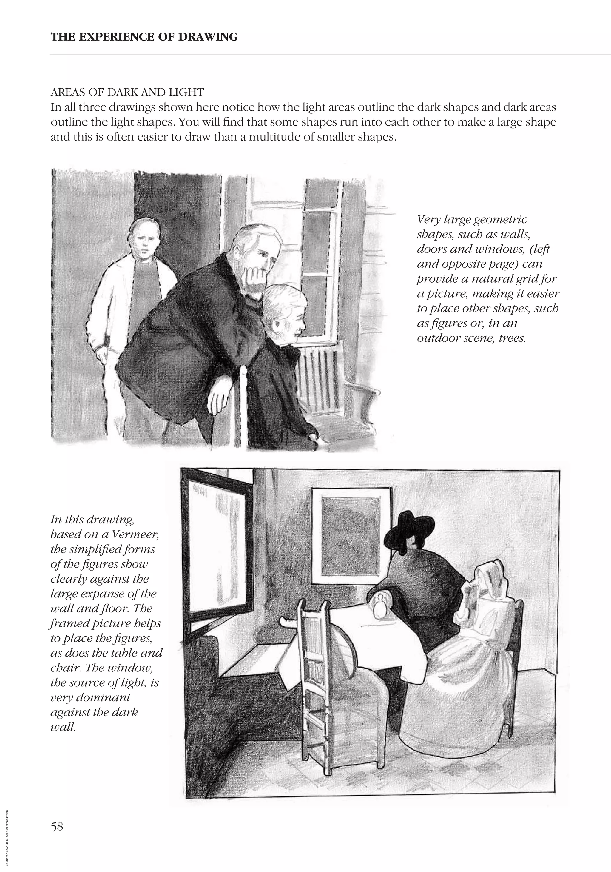 58
AREAS OF DARK AND LIGHT
In all three drawings shown here notice how the light areas outline the dark shapes and dark areas
outline the light shapes. You will ﬁnd that some shapes run into each other to make a large shape
and this is often easier to draw than a multitude of smaller shapes.
Very large geometric
shapes, such as walls,
doors and windows, (left
and opposite page) can
provide a natural grid for
a picture, making it easier
to place other shapes, such
as ﬁgures or, in an
outdoor scene, trees.
THE EXPERIENCE OF DRAWING
In this drawing,
based on a Vermeer,
the simpliﬁed forms
of the ﬁgures show
clearly against the
large expanse of the
wall and ﬂoor. The
framed picture helps
to place the ﬁgures,
as does the table and
chair. The window,
the source of light, is
very dominant
against the dark
wall.
AD0D0C58-52A9-4510-9A1C-24C780D47DED
 