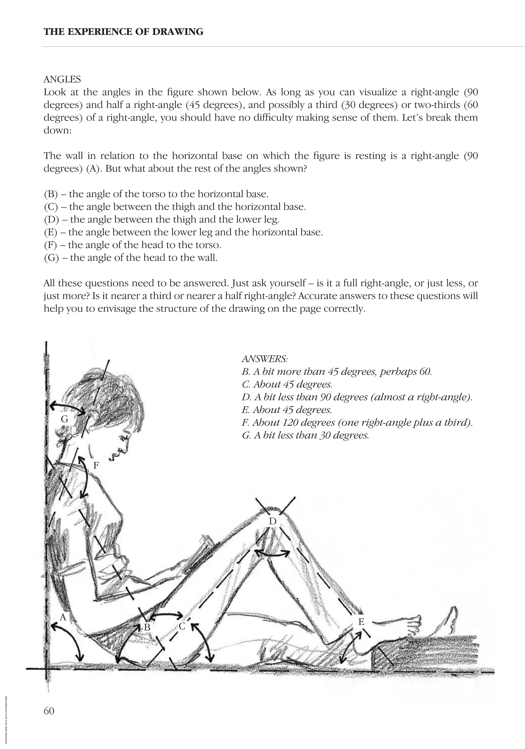 60
ANGLES
Look at the angles in the ﬁgure shown below. As long as you can visualize a right-angle (90
degrees) and half a right-angle (45 degrees), and possibly a third (30 degrees) or two-thirds (60
degrees) of a right-angle, you should have no difﬁculty making sense of them. Let’s break them
down:
The wall in relation to the horizontal base on which the ﬁgure is resting is a right-angle (90
degrees) (A). But what about the rest of the angles shown?
(B) – the angle of the torso to the horizontal base.
(C) – the angle between the thigh and the horizontal base.
(D) – the angle between the thigh and the lower leg.
(E) – the angle between the lower leg and the horizontal base.
(F) – the angle of the head to the torso.
(G) – the angle of the head to the wall.
All these questions need to be answered. Just ask yourself – is it a full right-angle, or just less, or
just more? Is it nearer a third or nearer a half right-angle? Accurate answers to these questions will
help you to envisage the structure of the drawing on the page correctly.
THE EXPERIENCE OF DRAWING
A
B C
G
F
D
E
ANSWERS:
B. A bit more than 45 degrees, perhaps 60.
C. About 45 degrees.
D. A bit less than 90 degrees (almost a right-angle).
E. About 45 degrees.
F. About 120 degrees (one right-angle plus a third).
G. A bit less than 30 degrees.
AD0D0C58-52A9-4510-9A1C-24C780D47DED
 