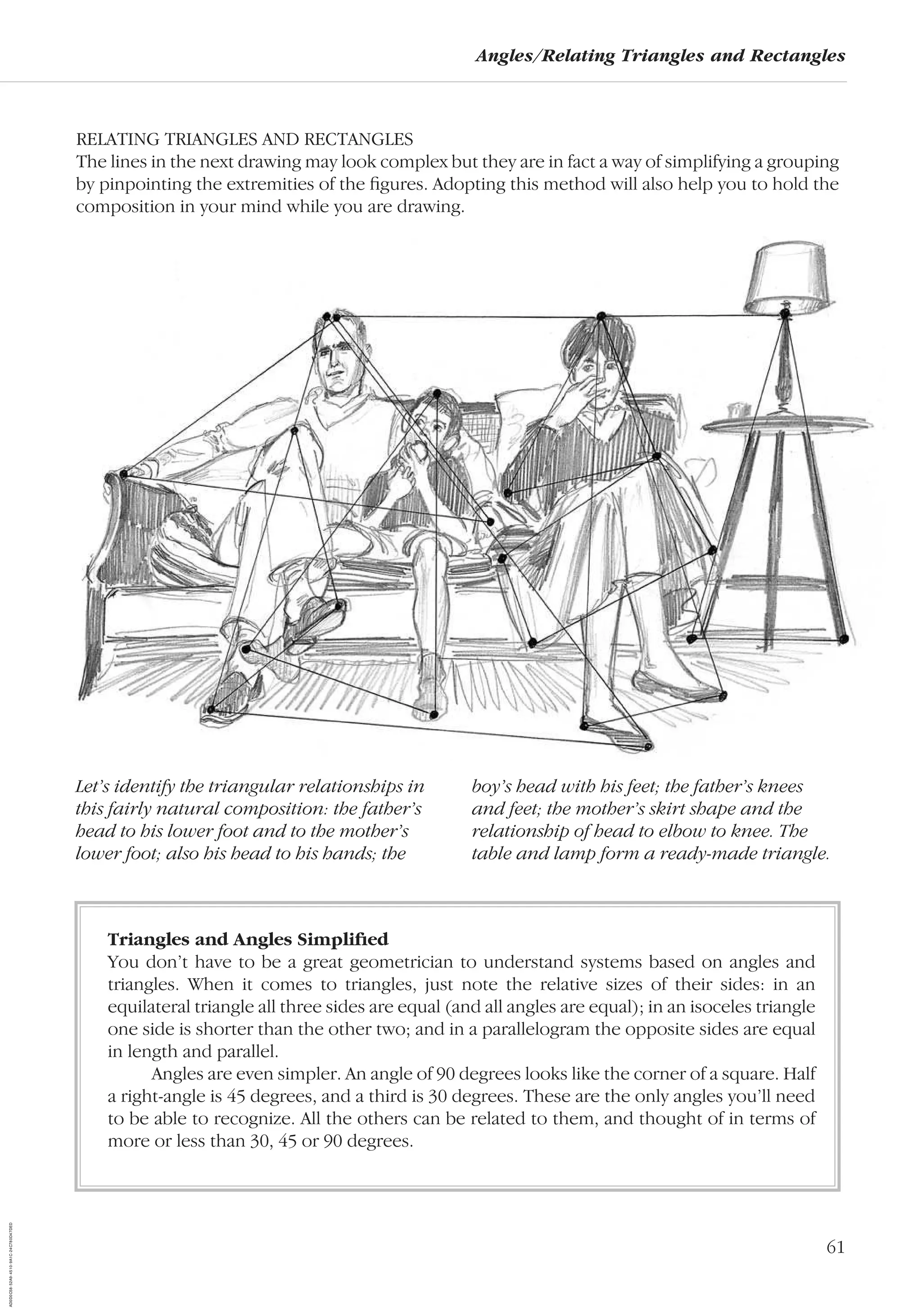 61
Angles/Relating Triangles and Rectangles
RELATING TRIANGLES AND RECTANGLES
The lines in the next drawing may look complex but they are in fact a way of simplifying a grouping
by pinpointing the extremities of the ﬁgures. Adopting this method will also help you to hold the
composition in your mind while you are drawing.
Let’s identify the triangular relationships in
this fairly natural composition: the father’s
head to his lower foot and to the mother’s
lower foot; also his head to his hands; the
boy’s head with his feet; the father’s knees
and feet; the mother’s skirt shape and the
relationship of head to elbow to knee. The
table and lamp form a ready-made triangle.
Triangles and Angles Simpliﬁed
You don’t have to be a great geometrician to understand systems based on angles and
triangles. When it comes to triangles, just note the relative sizes of their sides: in an
equilateral triangle all three sides are equal (and all angles are equal); in an isoceles triangle
one side is shorter than the other two; and in a parallelogram the opposite sides are equal
in length and parallel.
Angles are even simpler. An angle of 90 degrees looks like the corner of a square. Half
a right-angle is 45 degrees, and a third is 30 degrees. These are the only angles you’ll need
to be able to recognize. All the others can be related to them, and thought of in terms of
more or less than 30, 45 or 90 degrees.
AD0D0C58-52A9-4510-9A1C-24C780D47DED
 