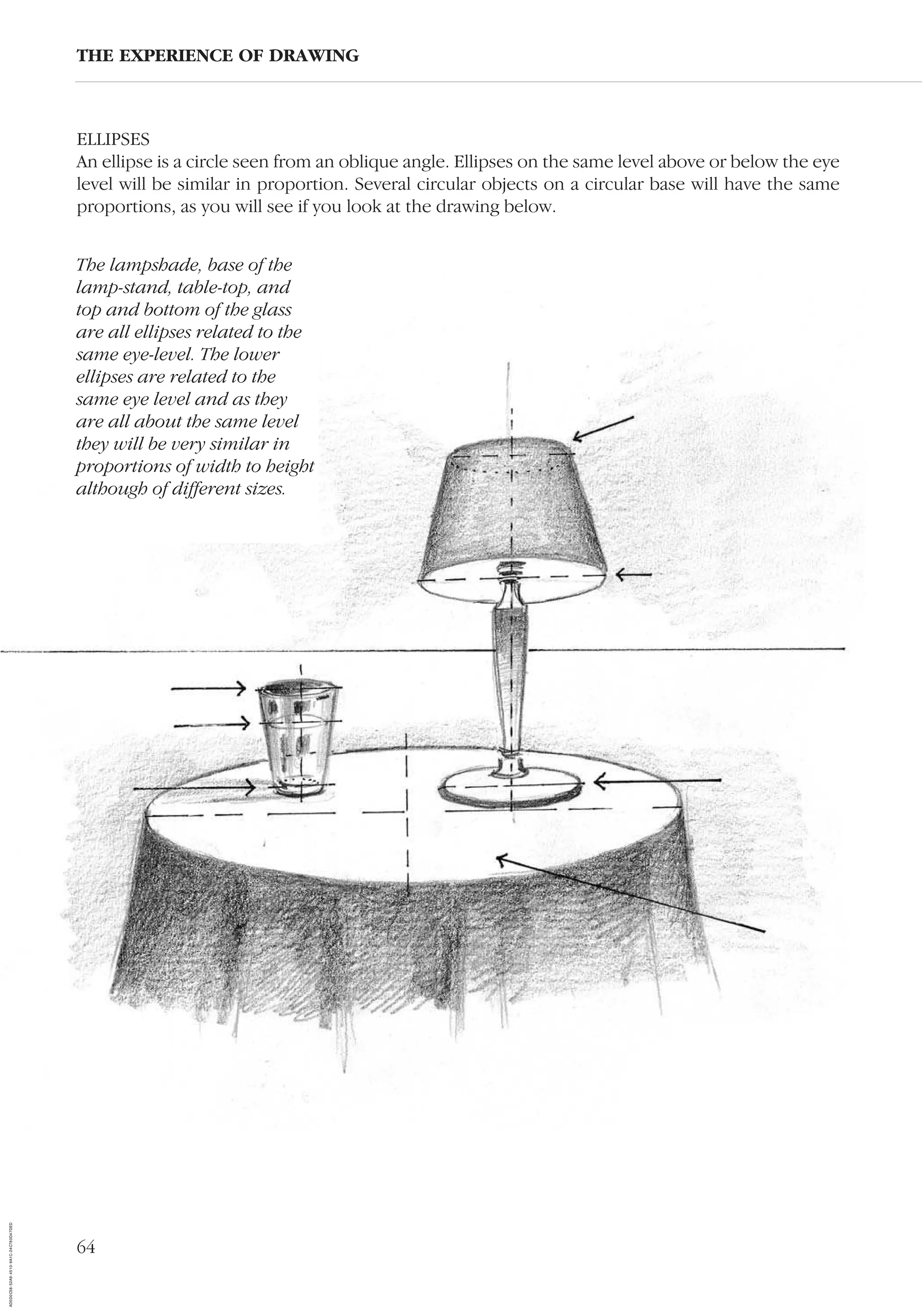 64
ELLIPSES
An ellipse is a circle seen from an oblique angle. Ellipses on the same level above or below the eye
level will be similar in proportion. Several circular objects on a circular base will have the same
proportions, as you will see if you look at the drawing below.
THE EXPERIENCE OF DRAWING
The lampshade, base of the
lamp-stand, table-top, and
top and bottom of the glass
are all ellipses related to the
same eye-level. The lower
ellipses are related to the
same eye level and as they
are all about the same level
they will be very similar in
proportions of width to height
although of different sizes.
AD0D0C58-52A9-4510-9A1C-24C780D47DED
 