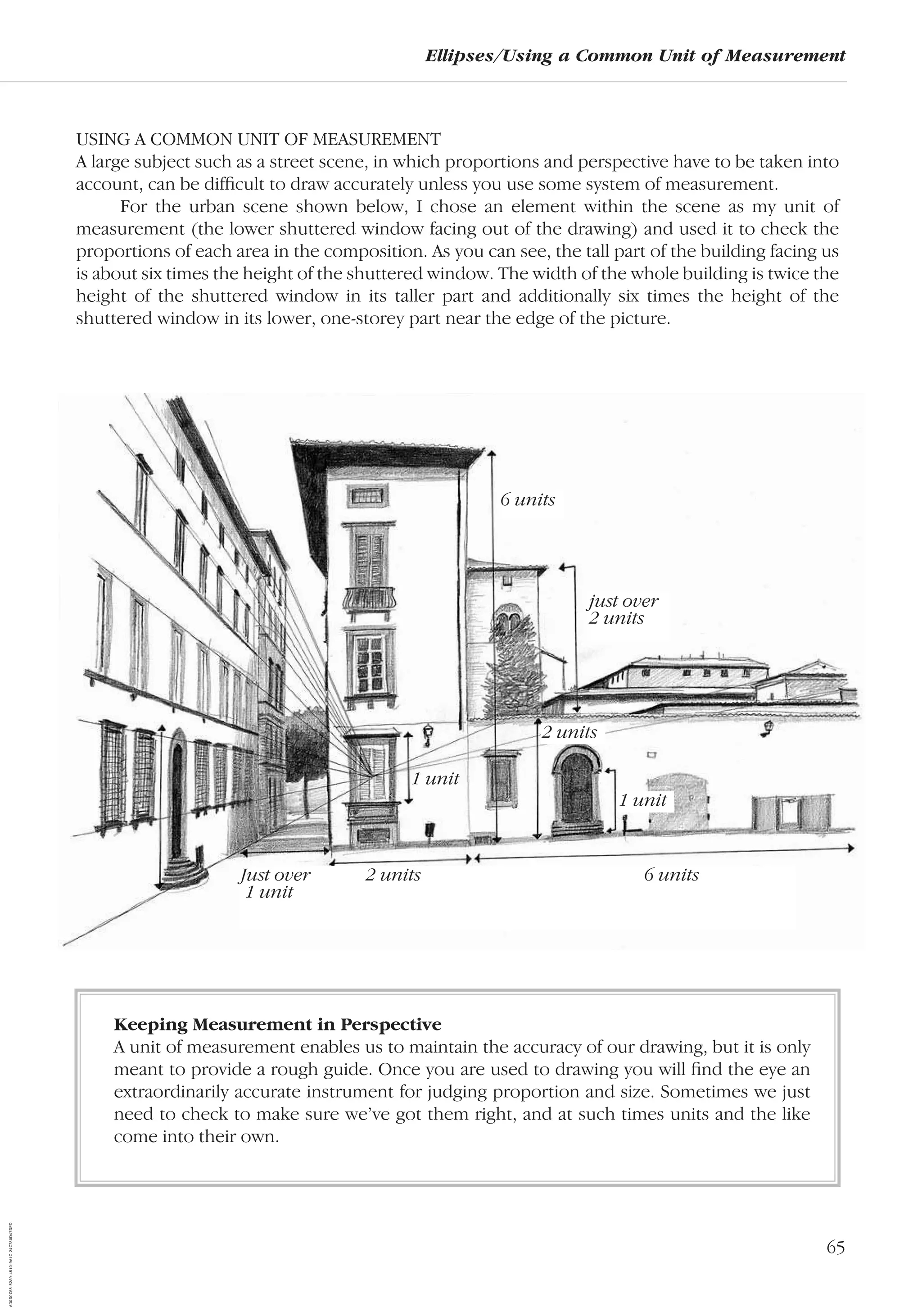 65
Ellipses/Using a Common Unit of Measurement
USING A COMMON UNIT OF MEASUREMENT
A large subject such as a street scene, in which proportions and perspective have to be taken into
account, can be difﬁcult to draw accurately unless you use some system of measurement.
For the urban scene shown below, I chose an element within the scene as my unit of
measurement (the lower shuttered window facing out of the drawing) and used it to check the
proportions of each area in the composition. As you can see, the tall part of the building facing us
is about six times the height of the shuttered window. The width of the whole building is twice the
height of the shuttered window in its taller part and additionally six times the height of the
shuttered window in its lower, one-storey part near the edge of the picture.
Just over 2 units 6 units
1 unit
2 units
6 units
just over
2 units
1 unit
1 unit
Keeping Measurement in Perspective
A unit of measurement enables us to maintain the accuracy of our drawing, but it is only
meant to provide a rough guide. Once you are used to drawing you will ﬁnd the eye an
extraordinarily accurate instrument for judging proportion and size. Sometimes we just
need to check to make sure we’ve got them right, and at such times units and the like
come into their own.
AD0D0C58-52A9-4510-9A1C-24C780D47DED
 