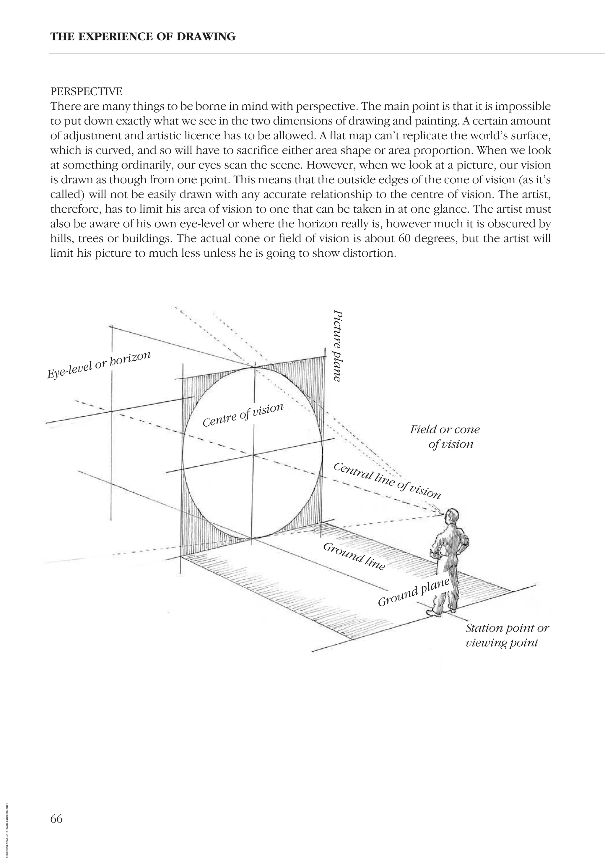 66
PERSPECTIVE
There are many things to be borne in mind with perspective. The main point is that it is impossible
to put down exactly what we see in the two dimensions of drawing and painting. A certain amount
of adjustment and artistic licence has to be allowed. A ﬂat map can’t replicate the world’s surface,
which is curved, and so will have to sacriﬁce either area shape or area proportion. When we look
at something ordinarily, our eyes scan the scene. However, when we look at a picture, our vision
is drawn as though from one point. This means that the outside edges of the cone of vision (as it’s
called) will not be easily drawn with any accurate relationship to the centre of vision. The artist,
therefore, has to limit his area of vision to one that can be taken in at one glance. The artist must
also be aware of his own eye-level or where the horizon really is, however much it is obscured by
hills, trees or buildings. The actual cone or ﬁeld of vision is about 60 degrees, but the artist will
limit his picture to much less unless he is going to show distortion.
THE EXPERIENCE OF DRAWING
Eye-level or horizon
Pictureplane
Field or cone
of vision
Central line of vision
Ground line
Ground plane
Station point or
viewing point
Centre of vision
AD0D0C58-52A9-4510-9A1C-24C780D47DED
 