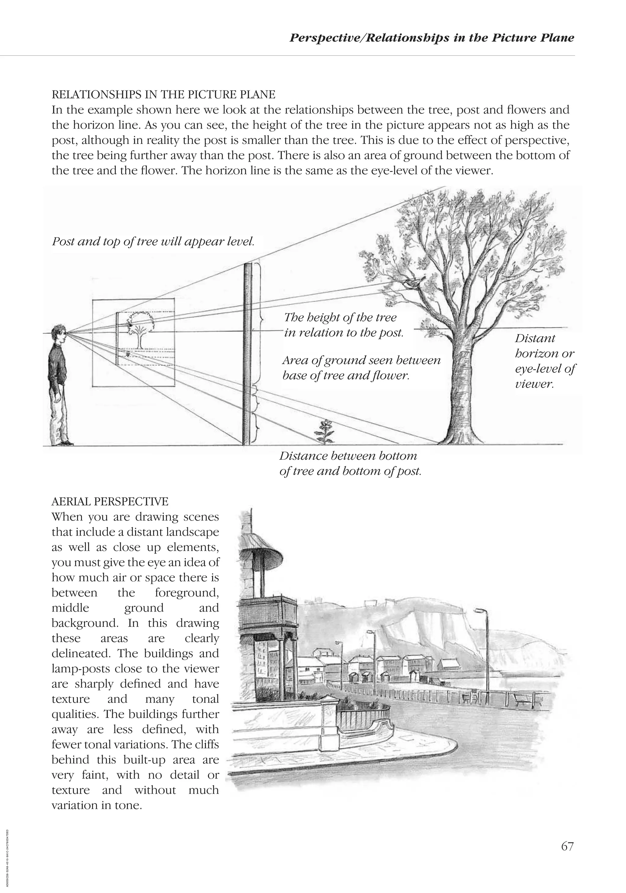 67
Perspective/Relationships in the Picture Plane
RELATIONSHIPS IN THE PICTURE PLANE
In the example shown here we look at the relationships between the tree, post and ﬂowers and
the horizon line. As you can see, the height of the tree in the picture appears not as high as the
post, although in reality the post is smaller than the tree. This is due to the effect of perspective,
the tree being further away than the post. There is also an area of ground between the bottom of
the tree and the ﬂower. The horizon line is the same as the eye-level of the viewer.
Post and top of tree will appear level.
The height of the tree
in relation to the post.
Area of ground seen between
base of tree and ﬂower.
Distance between bottom
of tree and bottom of post.
Distant
horizon or
eye-level of
viewer.
AERIAL PERSPECTIVE
When you are drawing scenes
that include a distant landscape
as well as close up elements,
you must give the eye an idea of
how much air or space there is
between the foreground,
middle ground and
background. In this drawing
these areas are clearly
delineated. The buildings and
lamp-posts close to the viewer
are sharply deﬁned and have
texture and many tonal
qualities. The buildings further
away are less deﬁned, with
fewer tonal variations. The cliffs
behind this built-up area are
very faint, with no detail or
texture and without much
variation in tone.
AD0D0C58-52A9-4510-9A1C-24C780D47DED
 