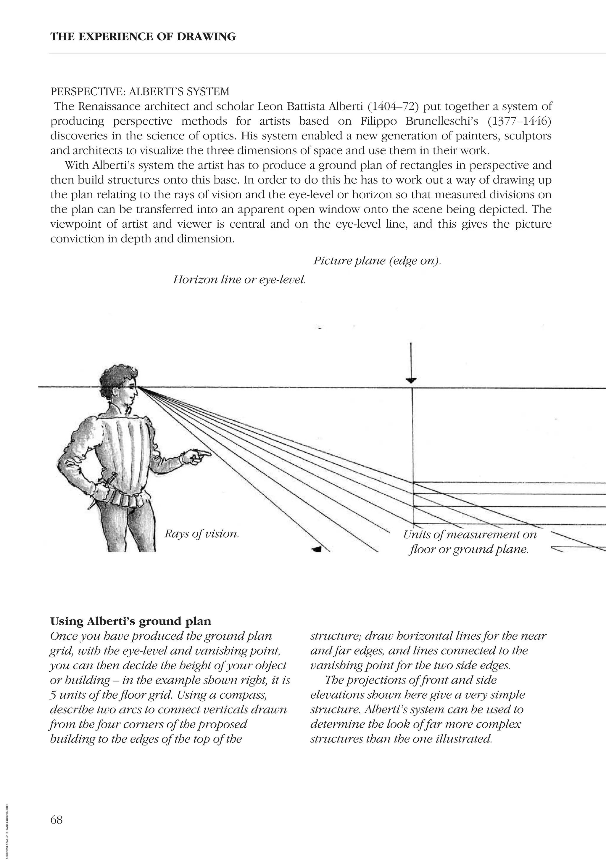 68
PERSPECTIVE: ALBERTI’S SYSTEM
The Renaissance architect and scholar Leon Battista Alberti (1404–72) put together a system of
producing perspective methods for artists based on Filippo Brunelleschi’s (1377–1446)
discoveries in the science of optics. His system enabled a new generation of painters, sculptors
and architects to visualize the three dimensions of space and use them in their work.
With Alberti’s system the artist has to produce a ground plan of rectangles in perspective and
then build structures onto this base. In order to do this he has to work out a way of drawing up
the plan relating to the rays of vision and the eye-level or horizon so that measured divisions on
the plan can be transferred into an apparent open window onto the scene being depicted. The
viewpoint of artist and viewer is central and on the eye-level line, and this gives the picture
conviction in depth and dimension.
THE EXPERIENCE OF DRAWING
Using Alberti’s ground plan
Once you have produced the ground plan
grid, with the eye-level and vanishing point,
you can then decide the height of your object
or building – in the example shown right, it is
5 units of the ﬂoor grid. Using a compass,
describe two arcs to connect verticals drawn
from the four corners of the proposed
building to the edges of the top of the
structure; draw horizontal lines for the near
and far edges, and lines connected to the
vanishing point for the two side edges.
The projections of front and side
elevations shown here give a very simple
structure. Alberti’s system can be used to
determine the look of far more complex
structures than the one illustrated.
Rays of vision. Units of measurement on
ﬂoor or ground plane.
Picture plane (edge on).
Horizon line or eye-level.
AD0D0C58-52A9-4510-9A1C-24C780D47DED
 