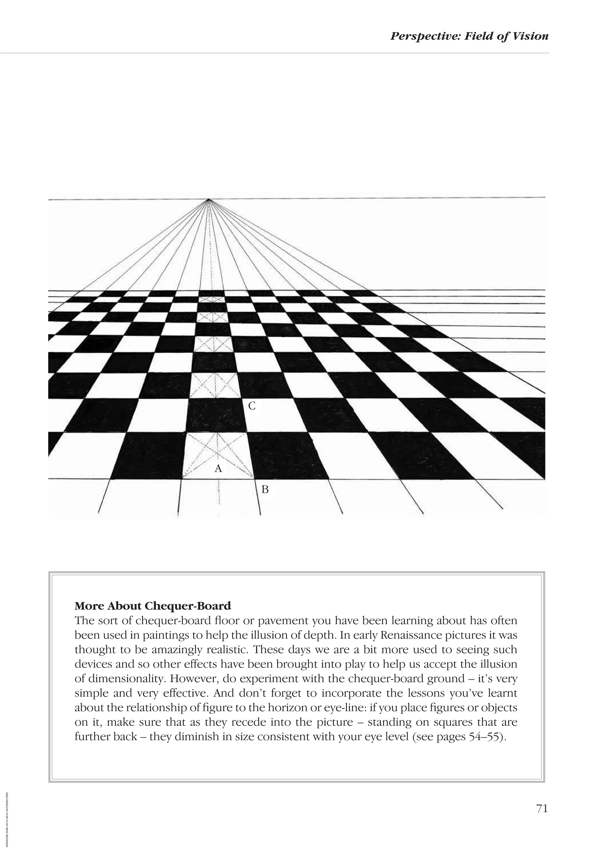 71
Perspective: Field of Vision
More About Chequer-Board
The sort of chequer-board ﬂoor or pavement you have been learning about has often
been used in paintings to help the illusion of depth. In early Renaissance pictures it was
thought to be amazingly realistic. These days we are a bit more used to seeing such
devices and so other effects have been brought into play to help us accept the illusion
of dimensionality. However, do experiment with the chequer-board ground – it’s very
simple and very effective. And don’t forget to incorporate the lessons you’ve learnt
about the relationship of ﬁgure to the horizon or eye-line: if you place ﬁgures or objects
on it, make sure that as they recede into the picture – standing on squares that are
further back – they diminish in size consistent with your eye level (see pages 54–55).
A
C
B
AD0D0C58-52A9-4510-9A1C-24C780D47DED
 