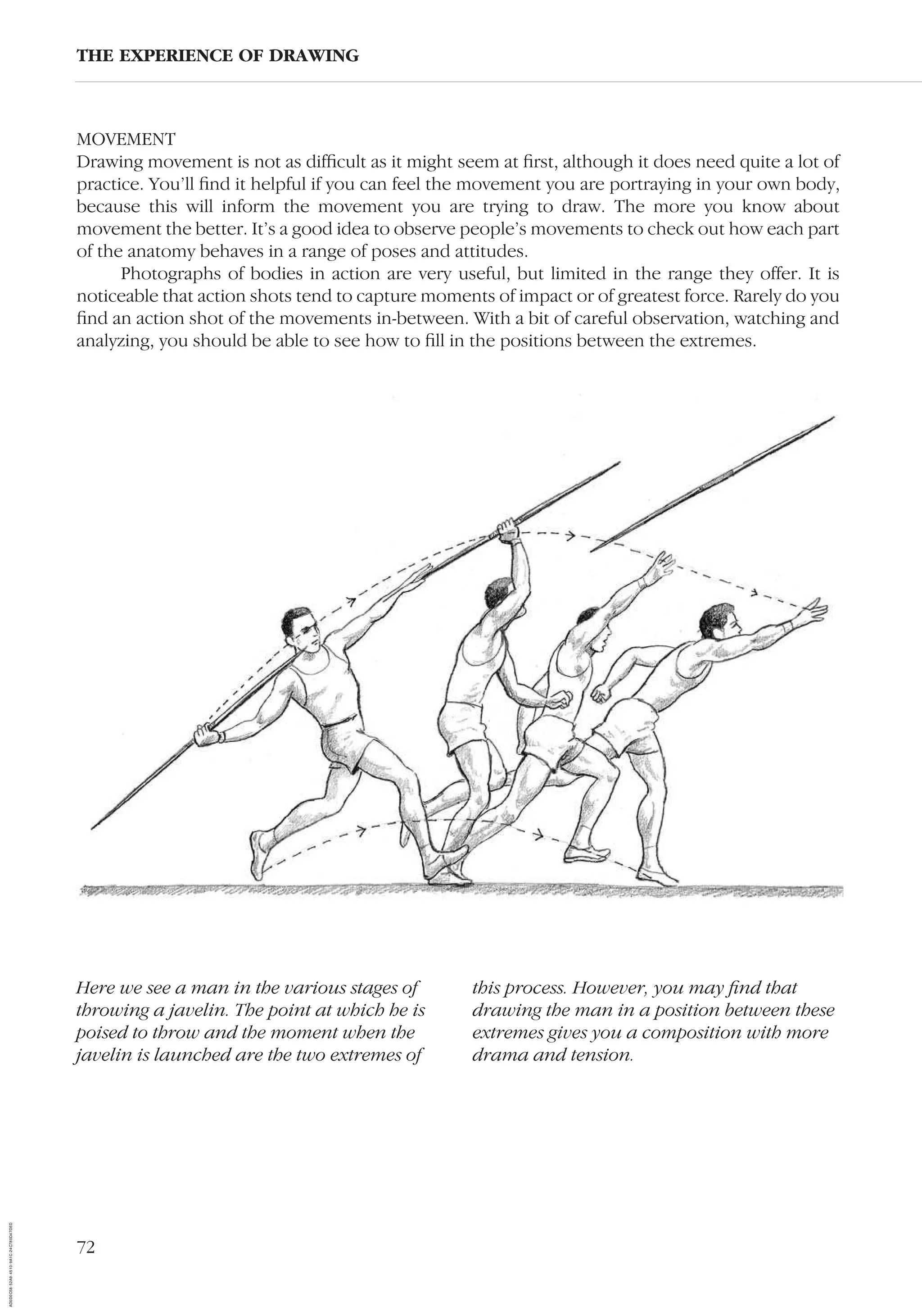 72
MOVEMENT
Drawing movement is not as difﬁcult as it might seem at ﬁrst, although it does need quite a lot of
practice. You’ll ﬁnd it helpful if you can feel the movement you are portraying in your own body,
because this will inform the movement you are trying to draw. The more you know about
movement the better. It’s a good idea to observe people’s movements to check out how each part
of the anatomy behaves in a range of poses and attitudes.
Photographs of bodies in action are very useful, but limited in the range they offer. It is
noticeable that action shots tend to capture moments of impact or of greatest force. Rarely do you
ﬁnd an action shot of the movements in-between. With a bit of careful observation, watching and
analyzing, you should be able to see how to ﬁll in the positions between the extremes.
THE EXPERIENCE OF DRAWING
Here we see a man in the various stages of
throwing a javelin. The point at which he is
poised to throw and the moment when the
javelin is launched are the two extremes of
this process. However, you may ﬁnd that
drawing the man in a position between these
extremes gives you a composition with more
drama and tension.
AD0D0C58-52A9-4510-9A1C-24C780D47DED
 