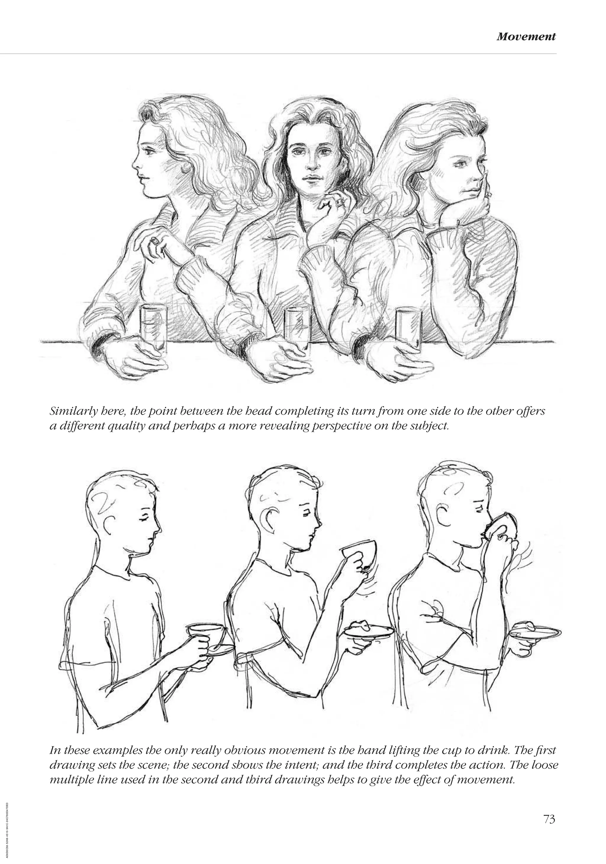 73
Movement
Similarly here, the point between the head completing its turn from one side to the other offers
a different quality and perhaps a more revealing perspective on the subject.
In these examples the only really obvious movement is the hand lifting the cup to drink. The ﬁrst
drawing sets the scene; the second shows the intent; and the third completes the action. The loose
multiple line used in the second and third drawings helps to give the effect of movement.
AD0D0C58-52A9-4510-9A1C-24C780D47DED
 