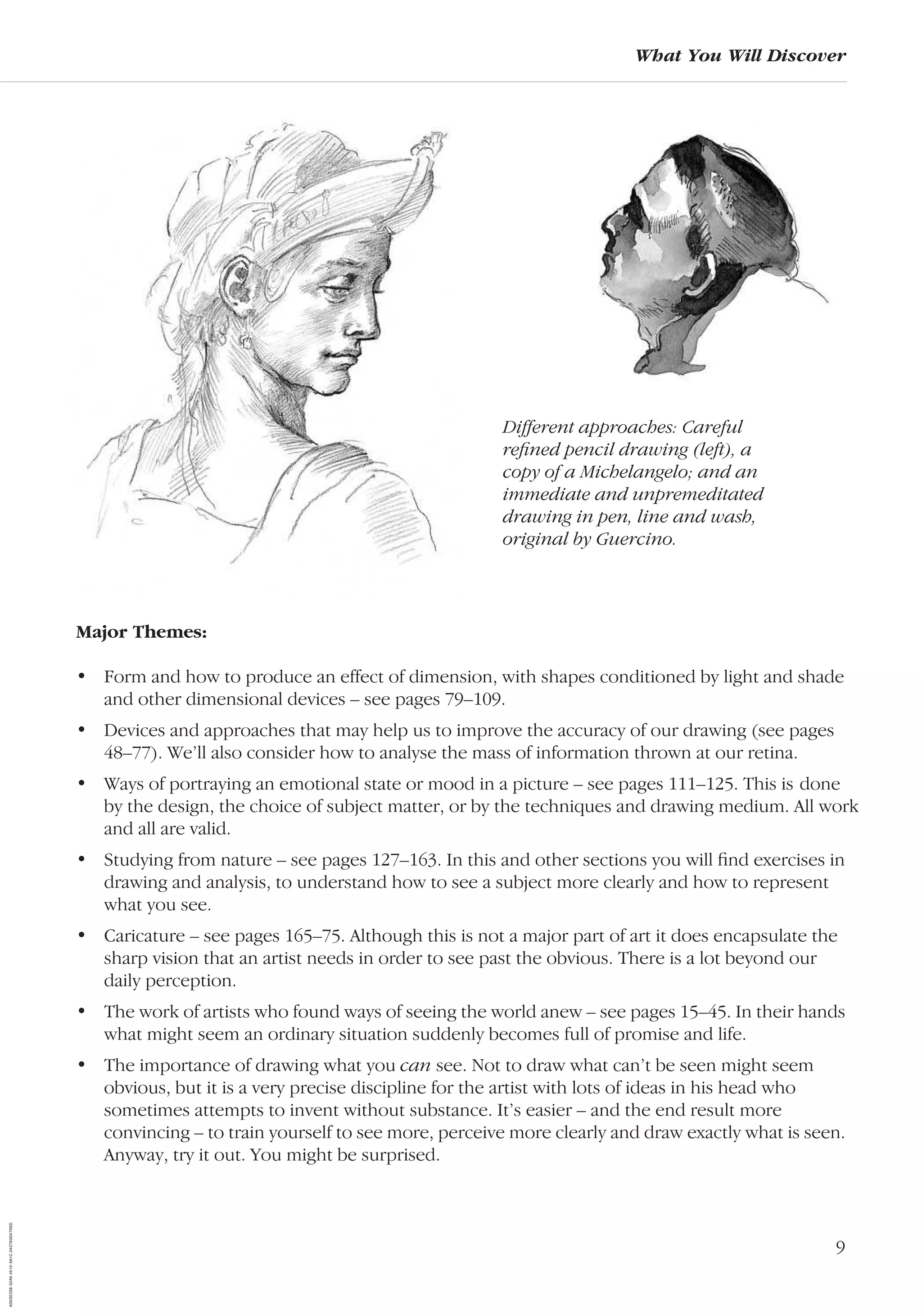 9
What You Will Discover
Major Themes:
• Form and how to produce an effect of dimension, with shapes conditioned by light and shade
and other dimensional devices – see pages 79–109.
• Devices and approaches that may help us to improve the accuracy of our drawing (see pages
48–77). We’ll also consider how to analyse the mass of information thrown at our retina.
• Ways of portraying an emotional state or mood in a picture – see pages 111–125. This is done
by the design, the choice of subject matter, or by the techniques and drawing medium. All work
and all are valid.
• Studying from nature – see pages 127–163. In this and other sections you will ﬁnd exercises in
drawing and analysis, to understand how to see a subject more clearly and how to represent
what you see.
• Caricature – see pages 165–75. Although this is not a major part of art it does encapsulate the
sharp vision that an artist needs in order to see past the obvious. There is a lot beyond our
daily perception.
• The work of artists who found ways of seeing the world anew – see pages 15–45. In their hands
what might seem an ordinary situation suddenly becomes full of promise and life.
• The importance of drawing what you can see. Not to draw what can’t be seen might seem
obvious, but it is a very precise discipline for the artist with lots of ideas in his head who
sometimes attempts to invent without substance. It’s easier – and the end result more
convincing – to train yourself to see more, perceive more clearly and draw exactly what is seen.
Anyway, try it out. You might be surprised.
Different approaches: Careful
reﬁned pencil drawing (left), a
copy of a Michelangelo; and an
immediate and unpremeditated
drawing in pen, line and wash,
original by Guercino.
AD0D0C58-52A9-4510-9A1C-24C780D47DED
 