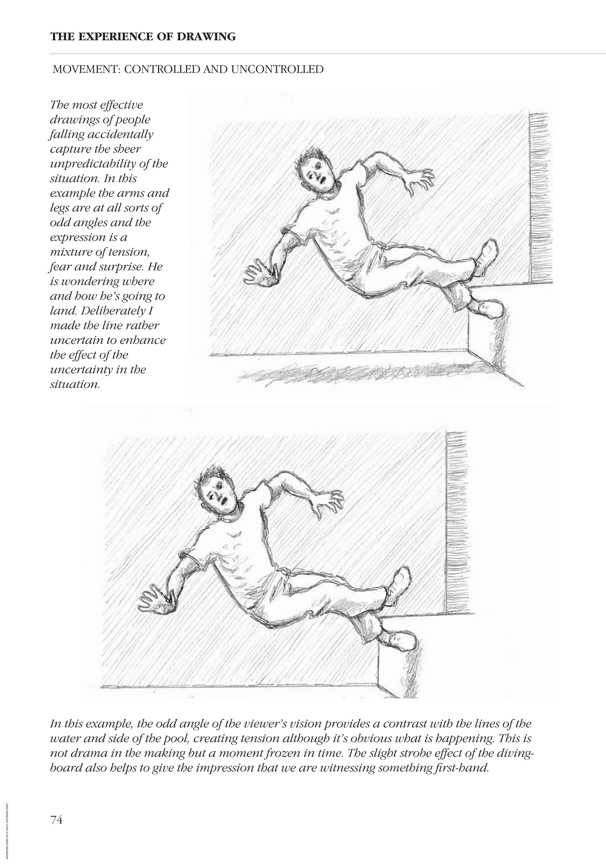 74
The most effective
drawings of people
falling accidentally
capture the sheer
unpredictability of the
situation. In this
example the arms and
legs are at all sorts of
odd angles and the
expression is a
mixture of tension,
fear and surprise. He
is wondering where
and how he’s going to
land. Deliberately I
made the line rather
uncertain to enhance
the effect of the
uncertainty in the
situation.
THE EXPERIENCE OF DRAWING
In this example, the odd angle of the viewer’s vision provides a contrast with the lines of the
water and side of the pool, creating tension although it’s obvious what is happening. This is
not drama in the making but a moment frozen in time. The slight strobe effect of the diving-
board also helps to give the impression that we are witnessing something ﬁrst-hand.
MOVEMENT: CONTROLLED AND UNCONTROLLED
AD0D0C58-52A9-4510-9A1C-24C780D47DED
 
