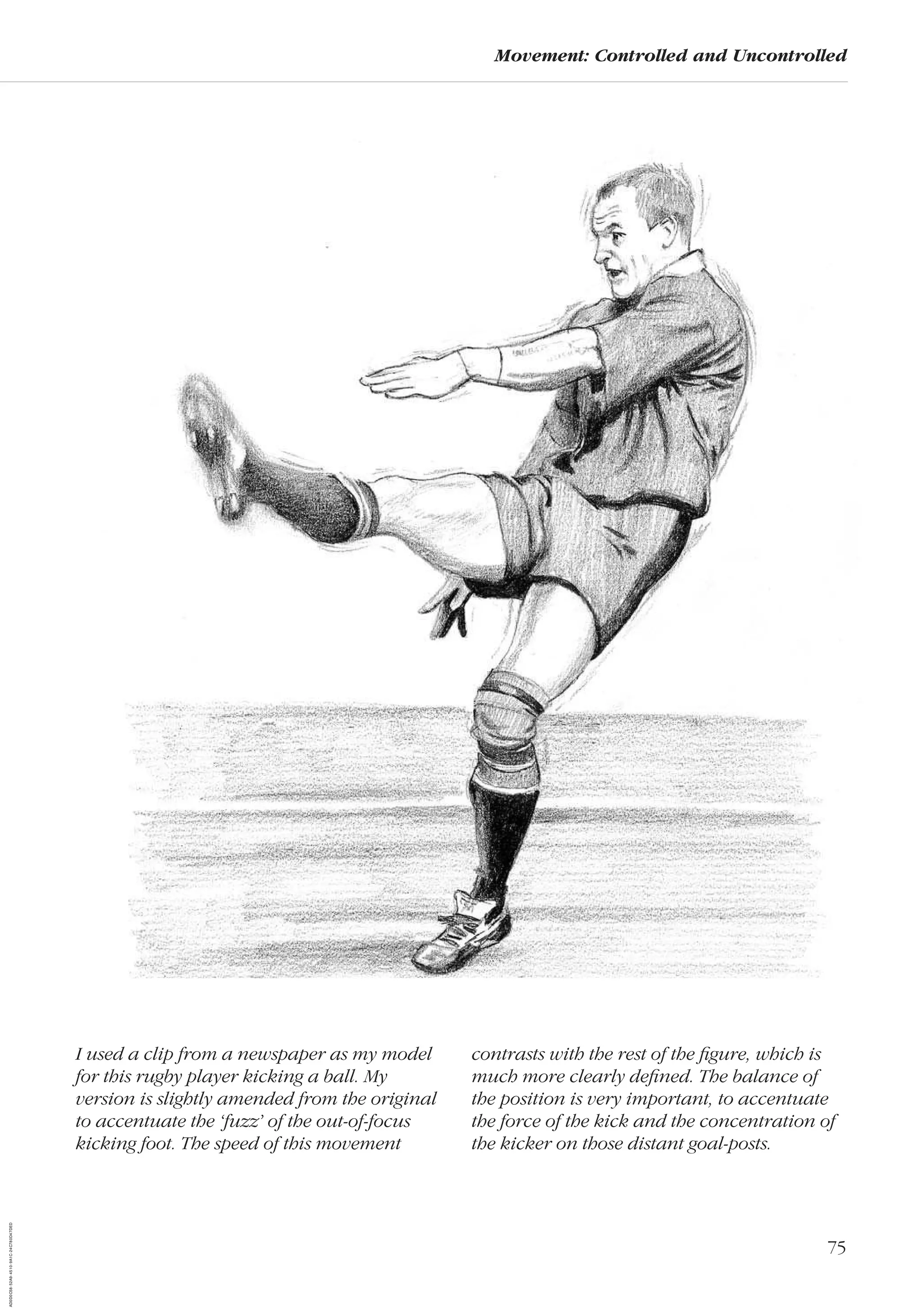 75
Movement: Controlled and Uncontrolled
I used a clip from a newspaper as my model
for this rugby player kicking a ball. My
version is slightly amended from the original
to accentuate the ‘fuzz’ of the out-of-focus
kicking foot. The speed of this movement
contrasts with the rest of the ﬁgure, which is
much more clearly deﬁned. The balance of
the position is very important, to accentuate
the force of the kick and the concentration of
the kicker on those distant goal-posts.
AD0D0C58-52A9-4510-9A1C-24C780D47DED
 