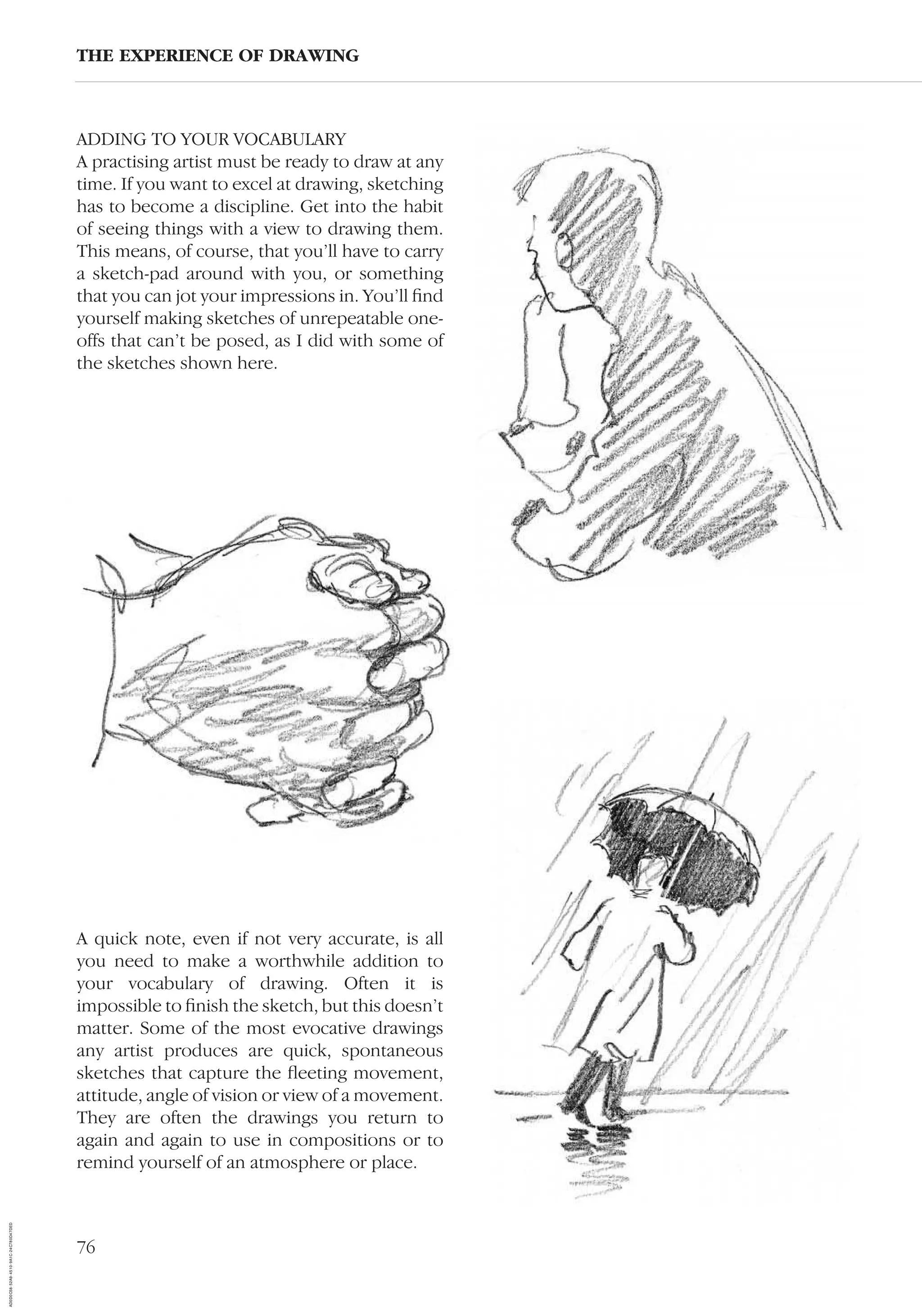 76
ADDING TO YOUR VOCABULARY
A practising artist must be ready to draw at any
time. If you want to excel at drawing, sketching
has to become a discipline. Get into the habit
of seeing things with a view to drawing them.
This means, of course, that you’ll have to carry
a sketch-pad around with you, or something
that you can jot your impressions in. You’ll ﬁnd
yourself making sketches of unrepeatable one-
offs that can’t be posed, as I did with some of
the sketches shown here.
THE EXPERIENCE OF DRAWING
A quick note, even if not very accurate, is all
you need to make a worthwhile addition to
your vocabulary of drawing. Often it is
impossible to ﬁnish the sketch, but this doesn’t
matter. Some of the most evocative drawings
any artist produces are quick, spontaneous
sketches that capture the ﬂeeting movement,
attitude, angle of vision or view of a movement.
They are often the drawings you return to
again and again to use in compositions or to
remind yourself of an atmosphere or place.
AD0D0C58-52A9-4510-9A1C-24C780D47DED
 