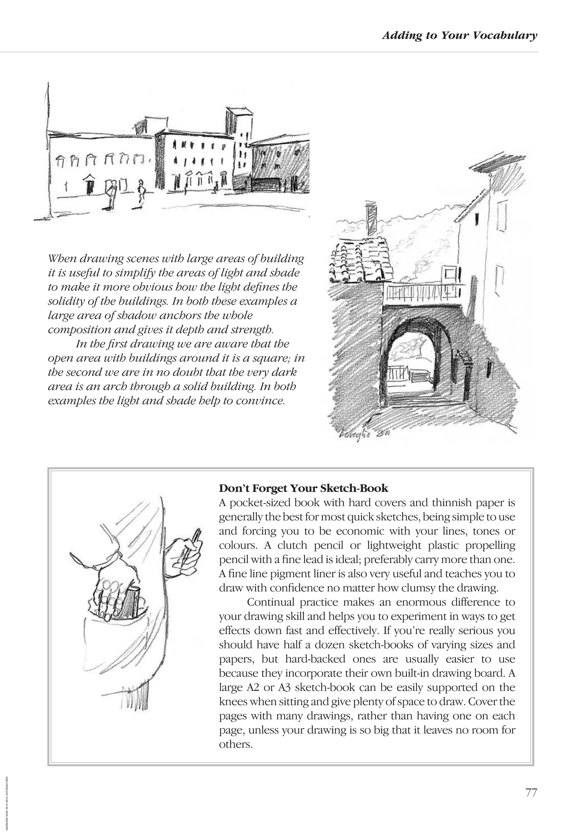 77
Adding to Your Vocabulary
Don’t Forget Your Sketch-Book
A pocket-sized book with hard covers and thinnish paper is
generally the best for most quick sketches, being simple to use
and forcing you to be economic with your lines, tones or
colours. A clutch pencil or lightweight plastic propelling
pencil with a ﬁne lead is ideal; preferably carry more than one.
A ﬁne line pigment liner is also very useful and teaches you to
draw with conﬁdence no matter how clumsy the drawing.
Continual practice makes an enormous difference to
your drawing skill and helps you to experiment in ways to get
effects down fast and effectively. If you’re really serious you
should have half a dozen sketch-books of varying sizes and
papers, but hard-backed ones are usually easier to use
because they incorporate their own built-in drawing board. A
large A2 or A3 sketch-book can be easily supported on the
knees when sitting and give plenty of space to draw. Cover the
pages with many drawings, rather than having one on each
page, unless your drawing is so big that it leaves no room for
others.
When drawing scenes with large areas of building
it is useful to simplify the areas of light and shade
to make it more obvious how the light deﬁnes the
solidity of the buildings. In both these examples a
large area of shadow anchors the whole
composition and gives it depth and strength.
In the ﬁrst drawing we are aware that the
open area with buildings around it is a square; in
the second we are in no doubt that the very dark
area is an arch through a solid building. In both
examples the light and shade help to convince.
AD0D0C58-52A9-4510-9A1C-24C780D47DED
 