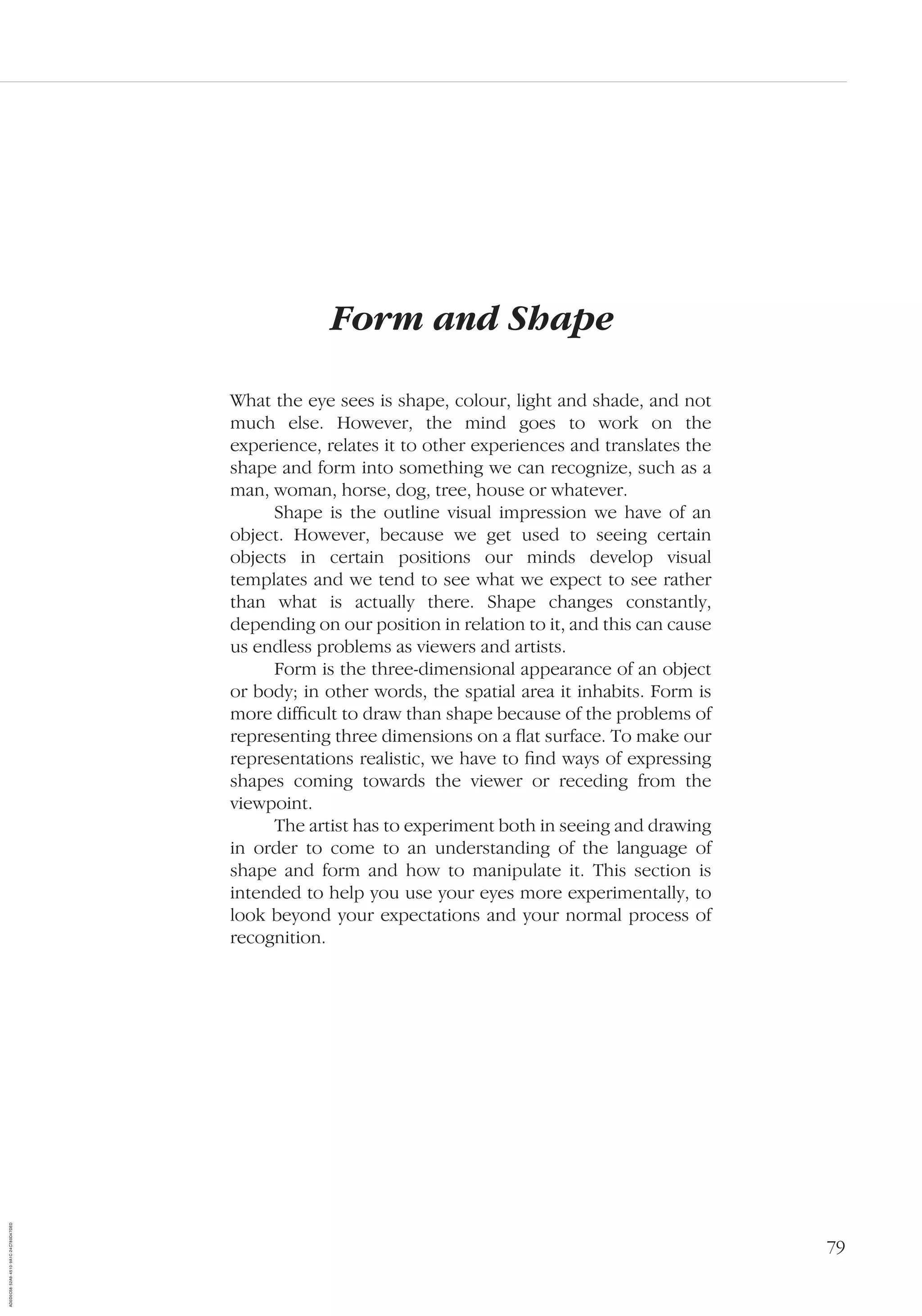 79
Form and Shape
What the eye sees is shape, colour, light and shade, and not
much else. However, the mind goes to work on the
experience, relates it to other experiences and translates the
shape and form into something we can recognize, such as a
man, woman, horse, dog, tree, house or whatever.
Shape is the outline visual impression we have of an
object. However, because we get used to seeing certain
objects in certain positions our minds develop visual
templates and we tend to see what we expect to see rather
than what is actually there. Shape changes constantly,
depending on our position in relation to it, and this can cause
us endless problems as viewers and artists.
Form is the three-dimensional appearance of an object
or body; in other words, the spatial area it inhabits. Form is
more difﬁcult to draw than shape because of the problems of
representing three dimensions on a ﬂat surface. To make our
representations realistic, we have to ﬁnd ways of expressing
shapes coming towards the viewer or receding from the
viewpoint.
The artist has to experiment both in seeing and drawing
in order to come to an understanding of the language of
shape and form and how to manipulate it. This section is
intended to help you use your eyes more experimentally, to
look beyond your expectations and your normal process of
recognition.
AD0D0C58-52A9-4510-9A1C-24C780D47DED
 