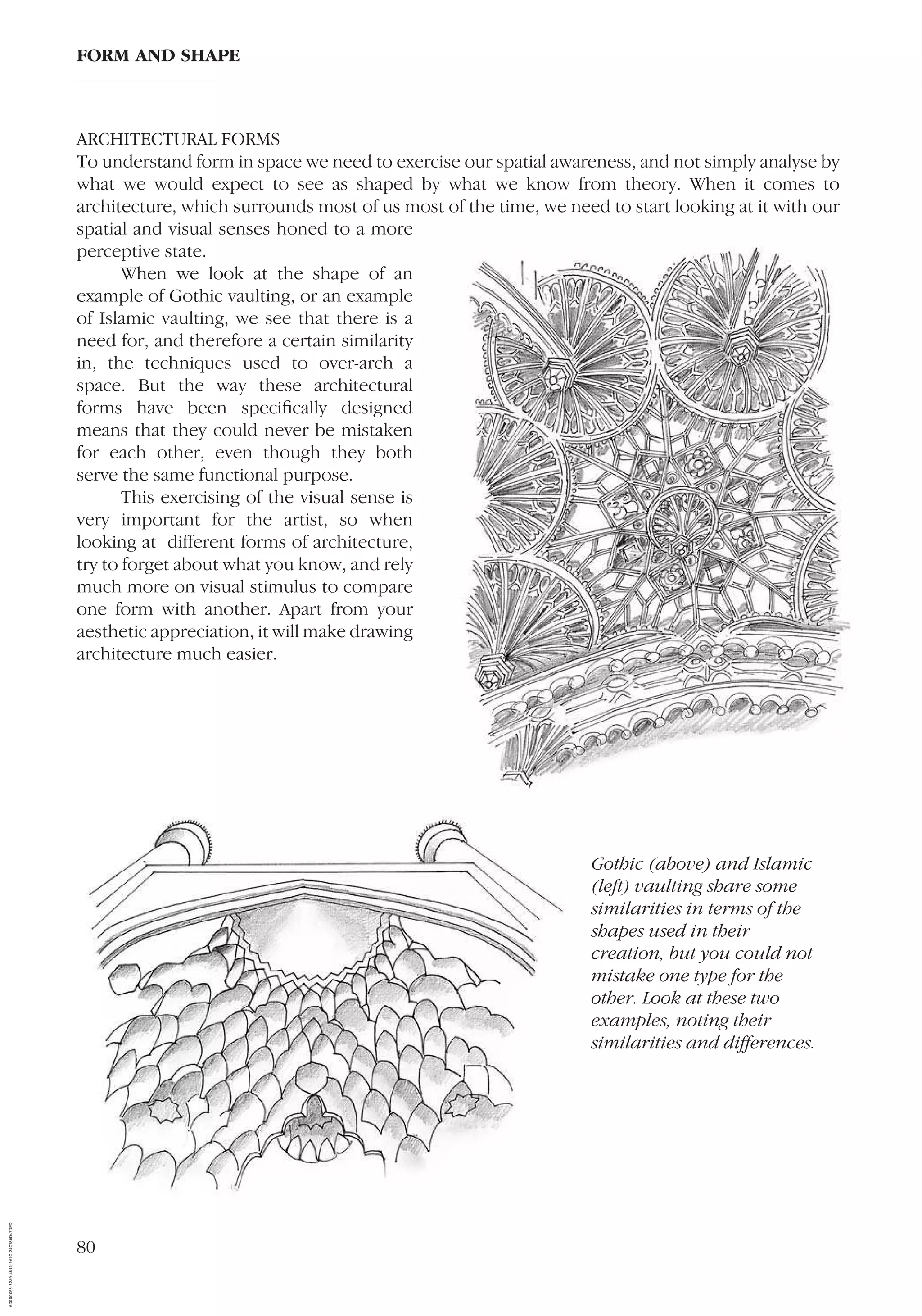 80
ARCHITECTURAL FORMS
To understand form in space we need to exercise our spatial awareness, and not simply analyse by
what we would expect to see as shaped by what we know from theory. When it comes to
architecture, which surrounds most of us most of the time, we need to start looking at it with our
spatial and visual senses honed to a more
perceptive state.
When we look at the shape of an
example of Gothic vaulting, or an example
of Islamic vaulting, we see that there is a
need for, and therefore a certain similarity
in, the techniques used to over-arch a
space. But the way these architectural
forms have been speciﬁcally designed
means that they could never be mistaken
for each other, even though they both
serve the same functional purpose.
This exercising of the visual sense is
very important for the artist, so when
looking at different forms of architecture,
try to forget about what you know, and rely
much more on visual stimulus to compare
one form with another. Apart from your
aesthetic appreciation, it will make drawing
architecture much easier.
FORM AND SHAPE
Gothic (above) and Islamic
(left) vaulting share some
similarities in terms of the
shapes used in their
creation, but you could not
mistake one type for the
other. Look at these two
examples, noting their
similarities and differences.
AD0D0C58-52A9-4510-9A1C-24C780D47DED
 