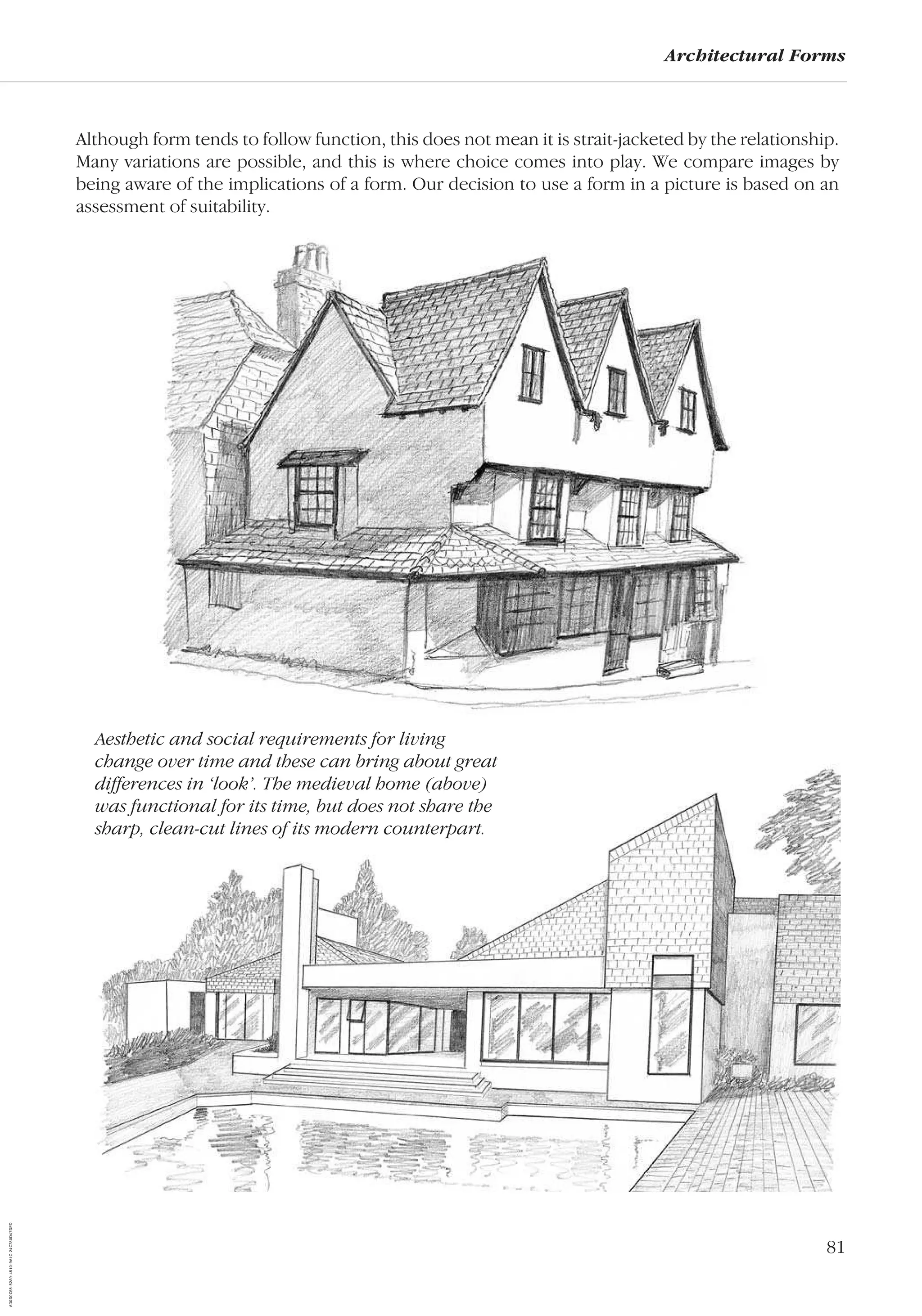 81
Architectural Forms
Although form tends to follow function, this does not mean it is strait-jacketed by the relationship.
Many variations are possible, and this is where choice comes into play. We compare images by
being aware of the implications of a form. Our decision to use a form in a picture is based on an
assessment of suitability.
Aesthetic and social requirements for living
change over time and these can bring about great
differences in ‘look’. The medieval home (above)
was functional for its time, but does not share the
sharp, clean-cut lines of its modern counterpart.
AD0D0C58-52A9-4510-9A1C-24C780D47DED
 