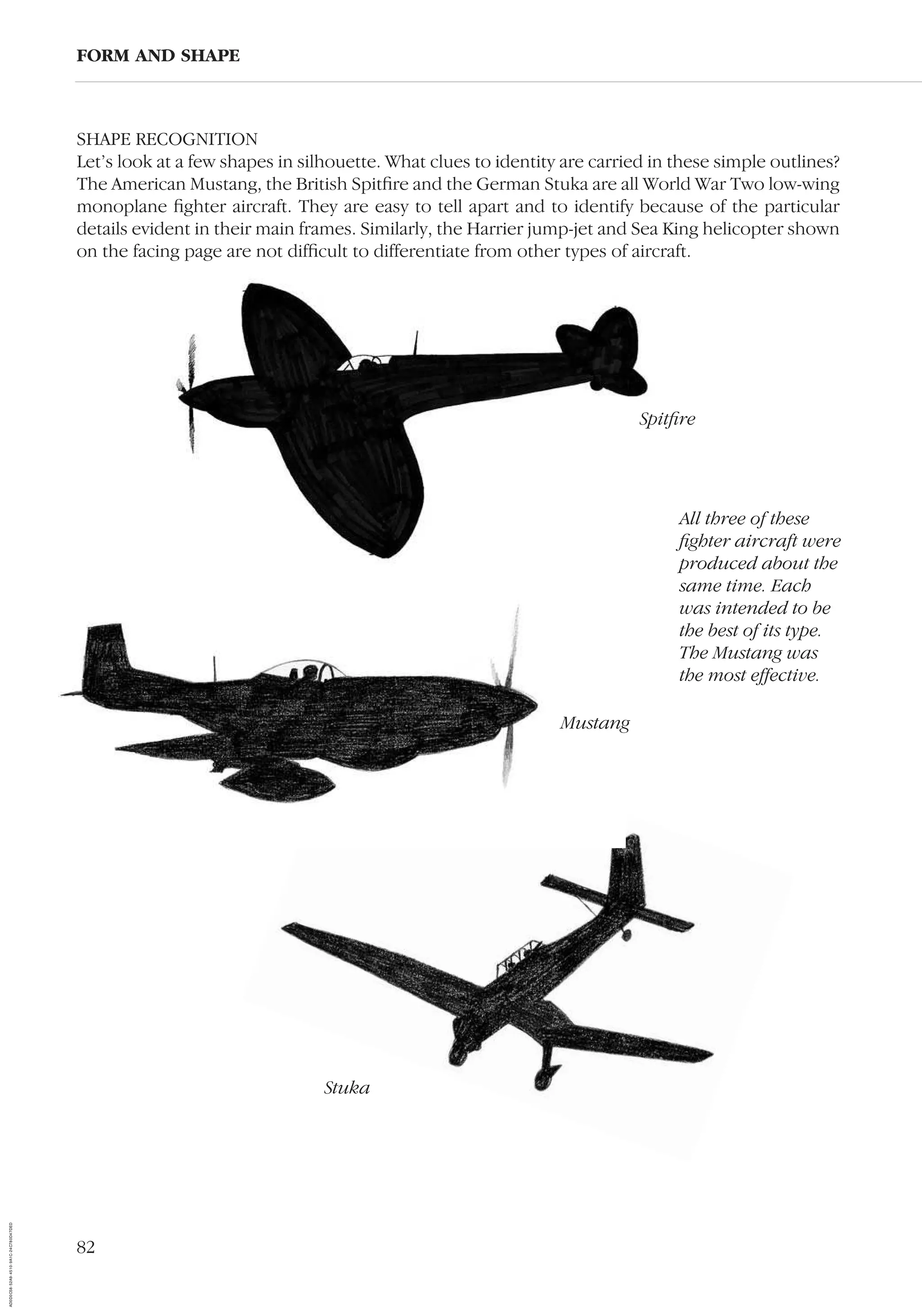 82
SHAPE RECOGNITION
Let’s look at a few shapes in silhouette. What clues to identity are carried in these simple outlines?
The American Mustang, the British Spitﬁre and the German Stuka are all World War Two low-wing
monoplane ﬁghter aircraft. They are easy to tell apart and to identify because of the particular
details evident in their main frames. Similarly, the Harrier jump-jet and Sea King helicopter shown
on the facing page are not difﬁcult to differentiate from other types of aircraft.
FORM AND SHAPE
Stuka
Spitﬁre
Mustang
All three of these
ﬁghter aircraft were
produced about the
same time. Each
was intended to be
the best of its type.
The Mustang was
the most effective.
AD0D0C58-52A9-4510-9A1C-24C780D47DED
 