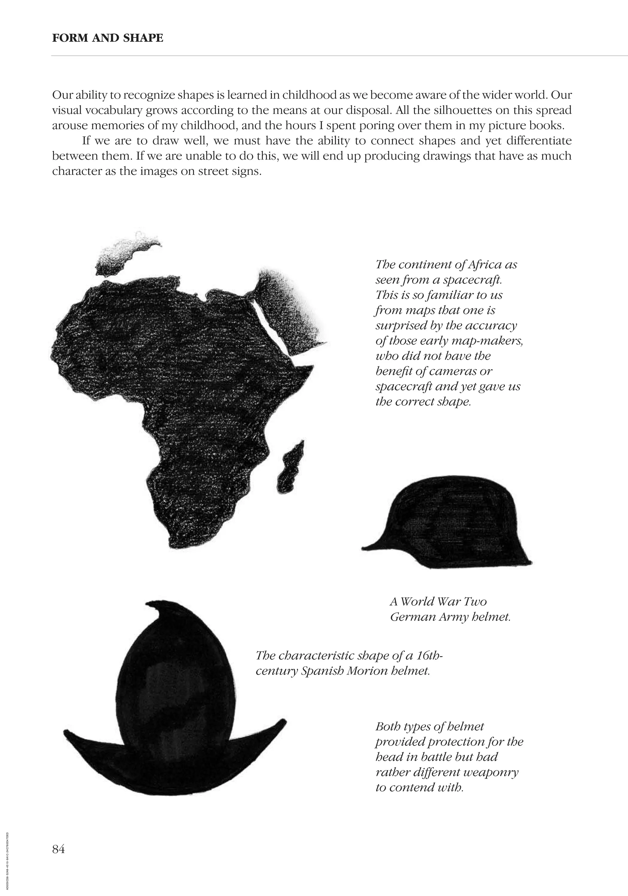 84
Our ability to recognize shapes is learned in childhood as we become aware of the wider world. Our
visual vocabulary grows according to the means at our disposal. All the silhouettes on this spread
arouse memories of my childhood, and the hours I spent poring over them in my picture books.
If we are to draw well, we must have the ability to connect shapes and yet differentiate
between them. If we are unable to do this, we will end up producing drawings that have as much
character as the images on street signs.
FORM AND SHAPE
The characteristic shape of a 16th-
century Spanish Morion helmet.
A World War Two
German Army helmet.
The continent of Africa as
seen from a spacecraft.
This is so familiar to us
from maps that one is
surprised by the accuracy
of those early map-makers,
who did not have the
beneﬁt of cameras or
spacecraft and yet gave us
the correct shape.
Both types of helmet
provided protection for the
head in battle but had
rather different weaponry
to contend with.
AD0D0C58-52A9-4510-9A1C-24C780D47DED
 