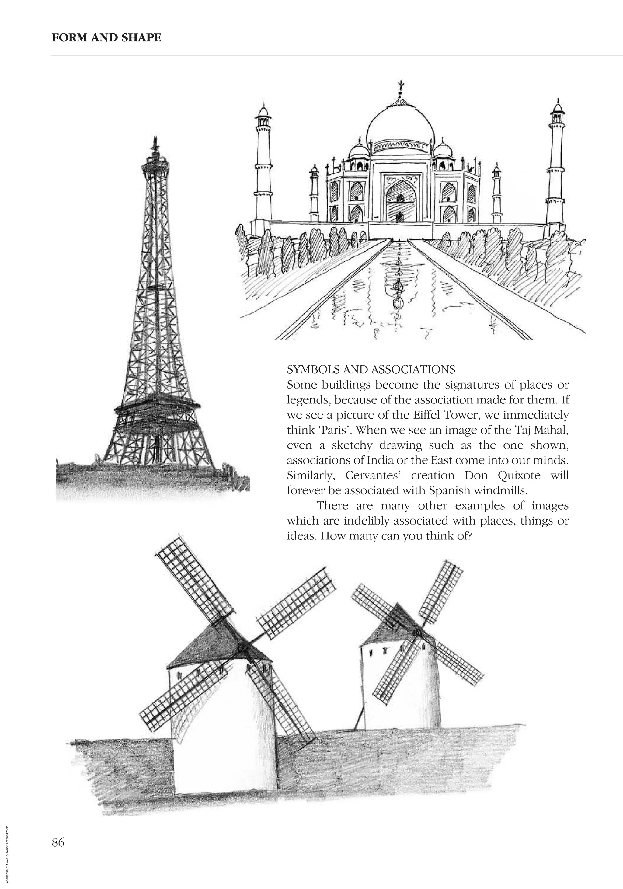 86
FORM AND SHAPE
SYMBOLS AND ASSOCIATIONS
Some buildings become the signatures of places or
legends, because of the association made for them. If
we see a picture of the Eiffel Tower, we immediately
think ‘Paris’. When we see an image of the Taj Mahal,
even a sketchy drawing such as the one shown,
associations of India or the East come into our minds.
Similarly, Cervantes’ creation Don Quixote will
forever be associated with Spanish windmills.
There are many other examples of images
which are indelibly associated with places, things or
ideas. How many can you think of?
AD0D0C58-52A9-4510-9A1C-24C780D47DED
 