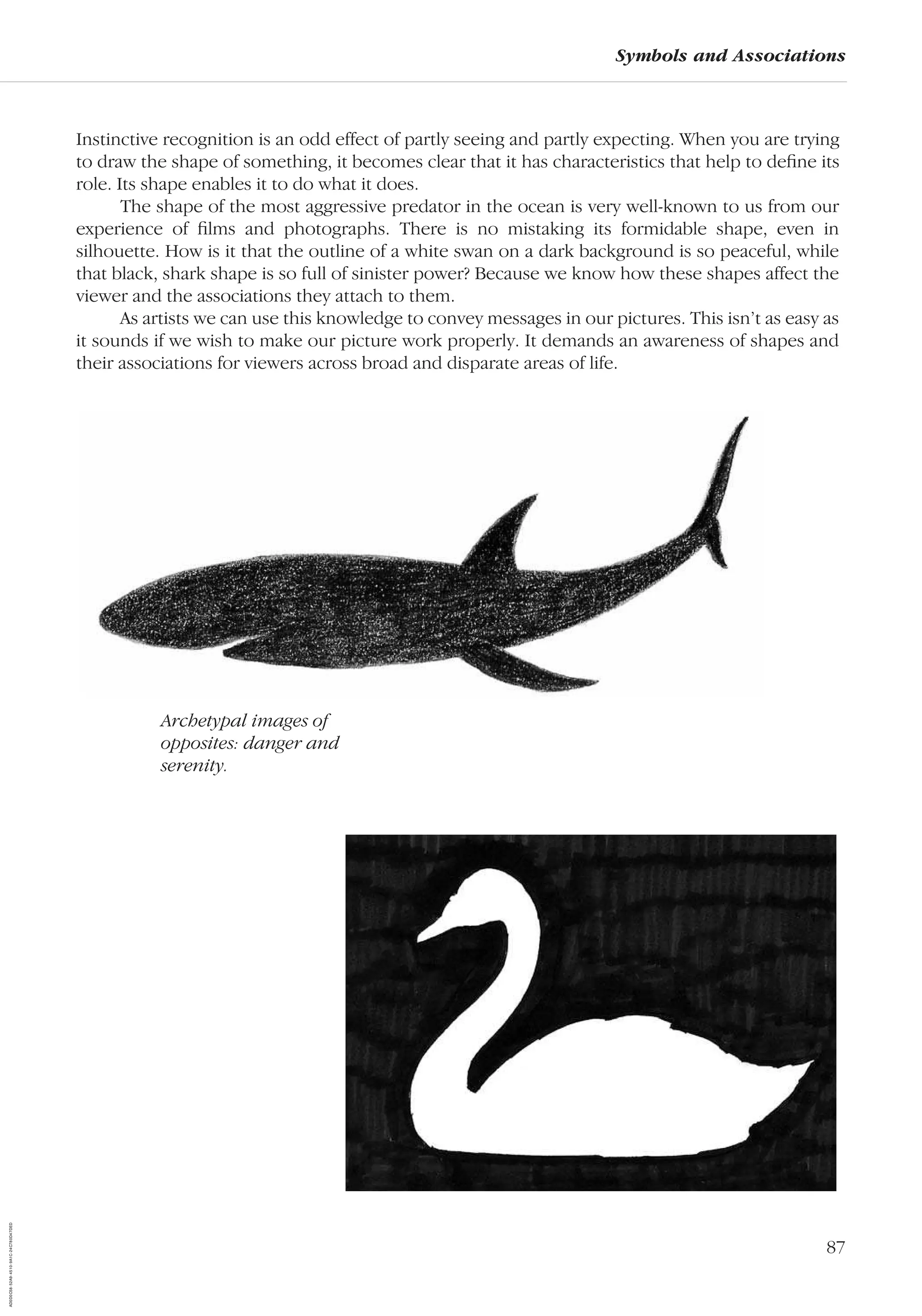 87
Symbols and Associations
Instinctive recognition is an odd effect of partly seeing and partly expecting. When you are trying
to draw the shape of something, it becomes clear that it has characteristics that help to deﬁne its
role. Its shape enables it to do what it does.
The shape of the most aggressive predator in the ocean is very well-known to us from our
experience of ﬁlms and photographs. There is no mistaking its formidable shape, even in
silhouette. How is it that the outline of a white swan on a dark background is so peaceful, while
that black, shark shape is so full of sinister power? Because we know how these shapes affect the
viewer and the associations they attach to them.
As artists we can use this knowledge to convey messages in our pictures. This isn’t as easy as
it sounds if we wish to make our picture work properly. It demands an awareness of shapes and
their associations for viewers across broad and disparate areas of life.
Archetypal images of
opposites: danger and
serenity.
AD0D0C58-52A9-4510-9A1C-24C780D47DED
 