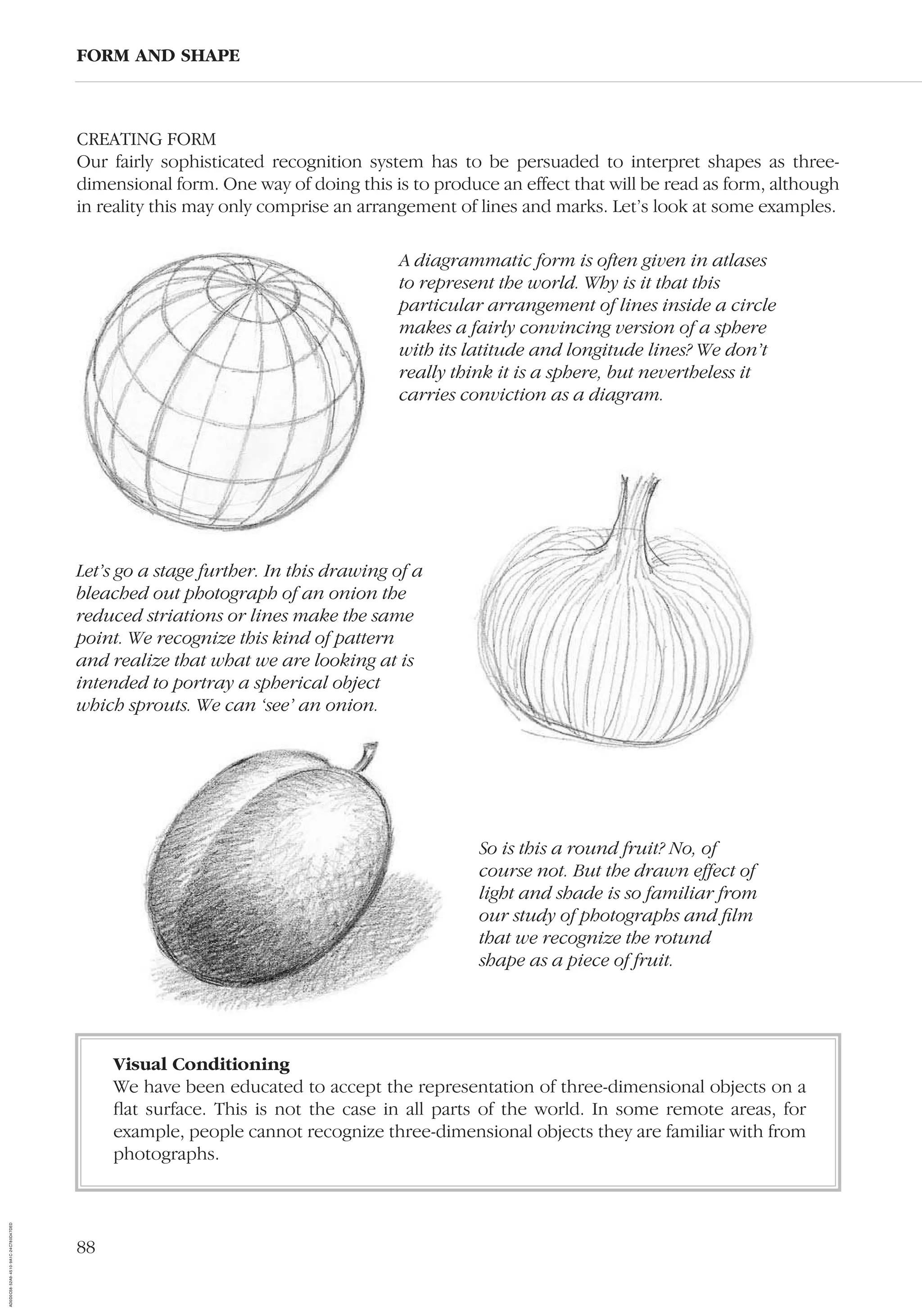 88
FORM AND SHAPE
A diagrammatic form is often given in atlases
to represent the world. Why is it that this
particular arrangement of lines inside a circle
makes a fairly convincing version of a sphere
with its latitude and longitude lines? We don’t
really think it is a sphere, but nevertheless it
carries conviction as a diagram.
So is this a round fruit? No, of
course not. But the drawn effect of
light and shade is so familiar from
our study of photographs and ﬁlm
that we recognize the rotund
shape as a piece of fruit.
Let’s go a stage further. In this drawing of a
bleached out photograph of an onion the
reduced striations or lines make the same
point. We recognize this kind of pattern
and realize that what we are looking at is
intended to portray a spherical object
which sprouts. We can ‘see’ an onion.
Visual Conditioning
We have been educated to accept the representation of three-dimensional objects on a
ﬂat surface. This is not the case in all parts of the world. In some remote areas, for
example, people cannot recognize three-dimensional objects they are familiar with from
photographs.
CREATING FORM
Our fairly sophisticated recognition system has to be persuaded to interpret shapes as three-
dimensional form. One way of doing this is to produce an effect that will be read as form, although
in reality this may only comprise an arrangement of lines and marks. Let’s look at some examples.
AD0D0C58-52A9-4510-9A1C-24C780D47DED
 