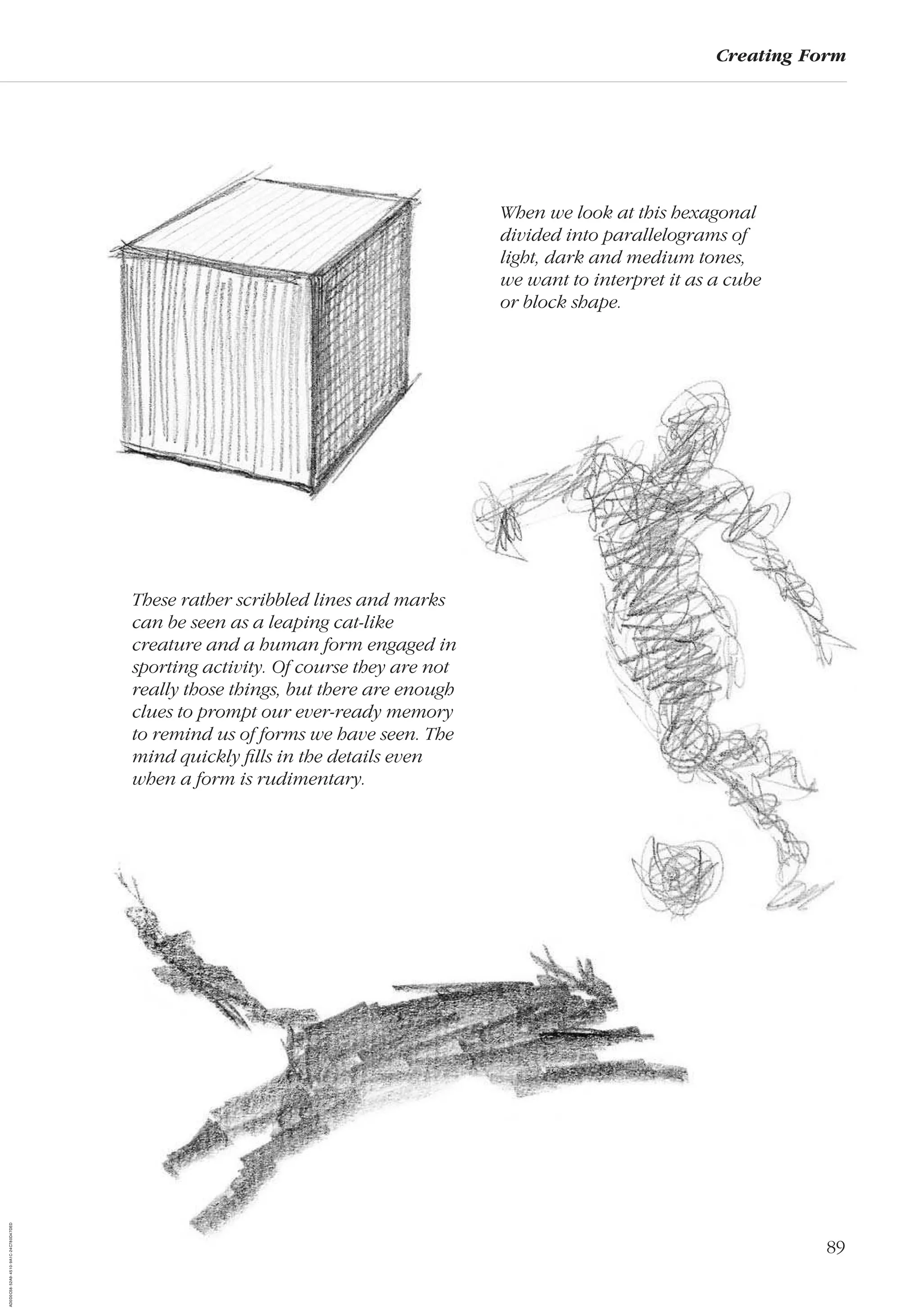 89
Creating Form
When we look at this hexagonal
divided into parallelograms of
light, dark and medium tones,
we want to interpret it as a cube
or block shape.
These rather scribbled lines and marks
can be seen as a leaping cat-like
creature and a human form engaged in
sporting activity. Of course they are not
really those things, but there are enough
clues to prompt our ever-ready memory
to remind us of forms we have seen. The
mind quickly ﬁlls in the details even
when a form is rudimentary.
AD0D0C58-52A9-4510-9A1C-24C780D47DED
 