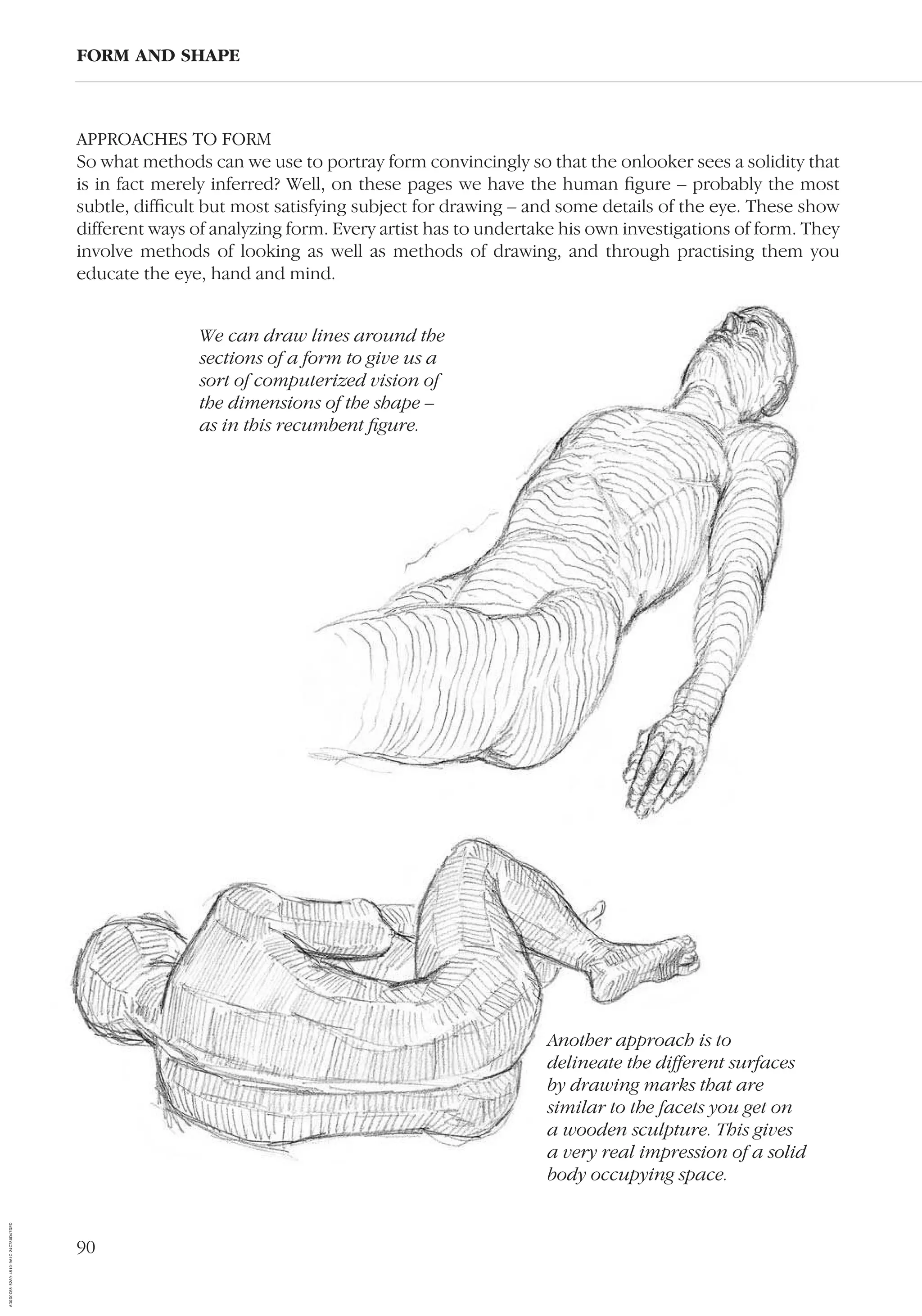 90
APPROACHES TO FORM
So what methods can we use to portray form convincingly so that the onlooker sees a solidity that
is in fact merely inferred? Well, on these pages we have the human ﬁgure – probably the most
subtle, difﬁcult but most satisfying subject for drawing – and some details of the eye. These show
different ways of analyzing form. Every artist has to undertake his own investigations of form. They
involve methods of looking as well as methods of drawing, and through practising them you
educate the eye, hand and mind.
FORM AND SHAPE
Another approach is to
delineate the different surfaces
by drawing marks that are
similar to the facets you get on
a wooden sculpture. This gives
a very real impression of a solid
body occupying space.
We can draw lines around the
sections of a form to give us a
sort of computerized vision of
the dimensions of the shape –
as in this recumbent ﬁgure.
AD0D0C58-52A9-4510-9A1C-24C780D47DED
 