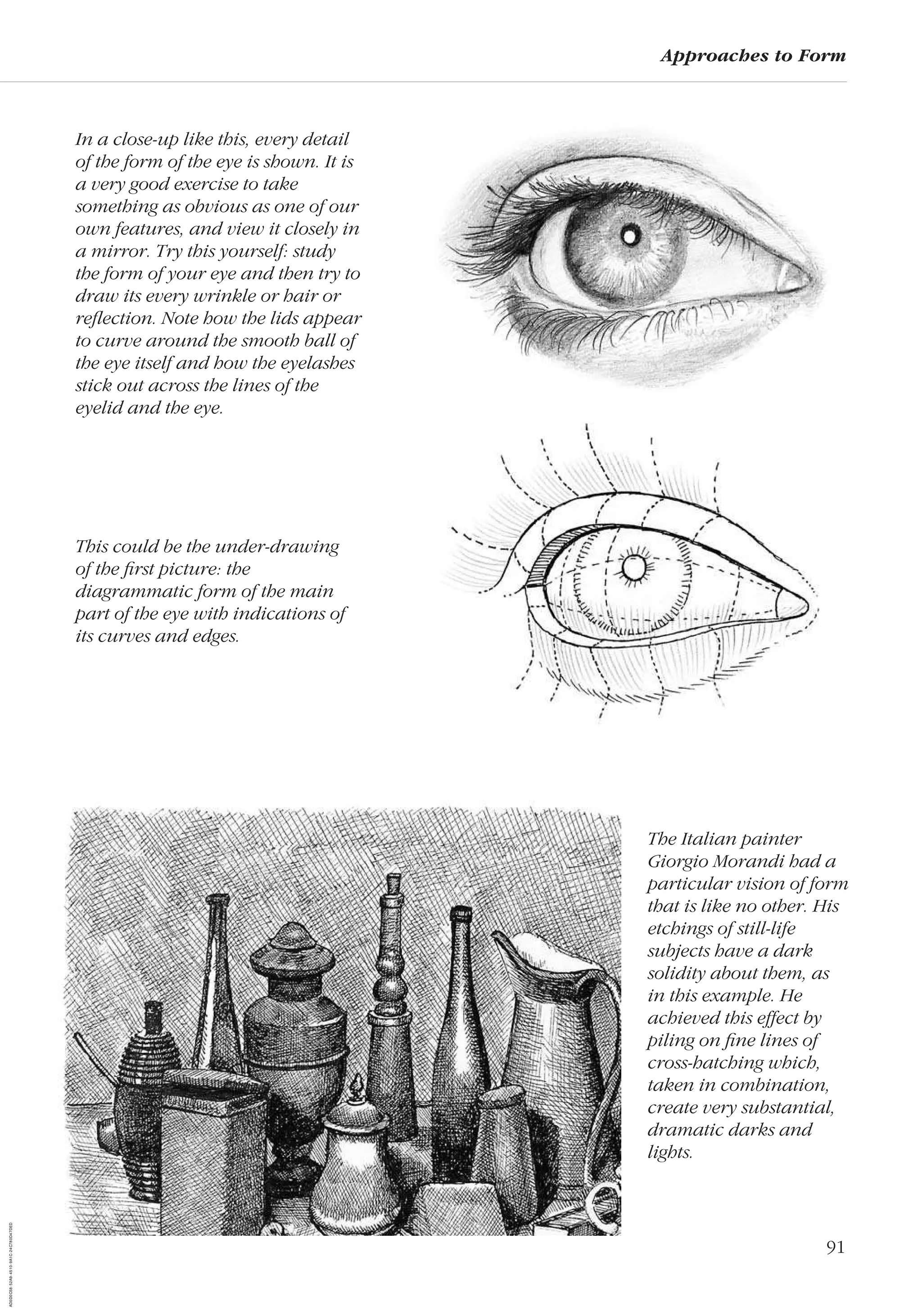 91
Approaches to Form
In a close-up like this, every detail
of the form of the eye is shown. It is
a very good exercise to take
something as obvious as one of our
own features, and view it closely in
a mirror. Try this yourself: study
the form of your eye and then try to
draw its every wrinkle or hair or
reﬂection. Note how the lids appear
to curve around the smooth ball of
the eye itself and how the eyelashes
stick out across the lines of the
eyelid and the eye.
The Italian painter
Giorgio Morandi had a
particular vision of form
that is like no other. His
etchings of still-life
subjects have a dark
solidity about them, as
in this example. He
achieved this effect by
piling on ﬁne lines of
cross-hatching which,
taken in combination,
create very substantial,
dramatic darks and
lights.
This could be the under-drawing
of the ﬁrst picture: the
diagrammatic form of the main
part of the eye with indications of
its curves and edges.
AD0D0C58-52A9-4510-9A1C-24C780D47DED
 