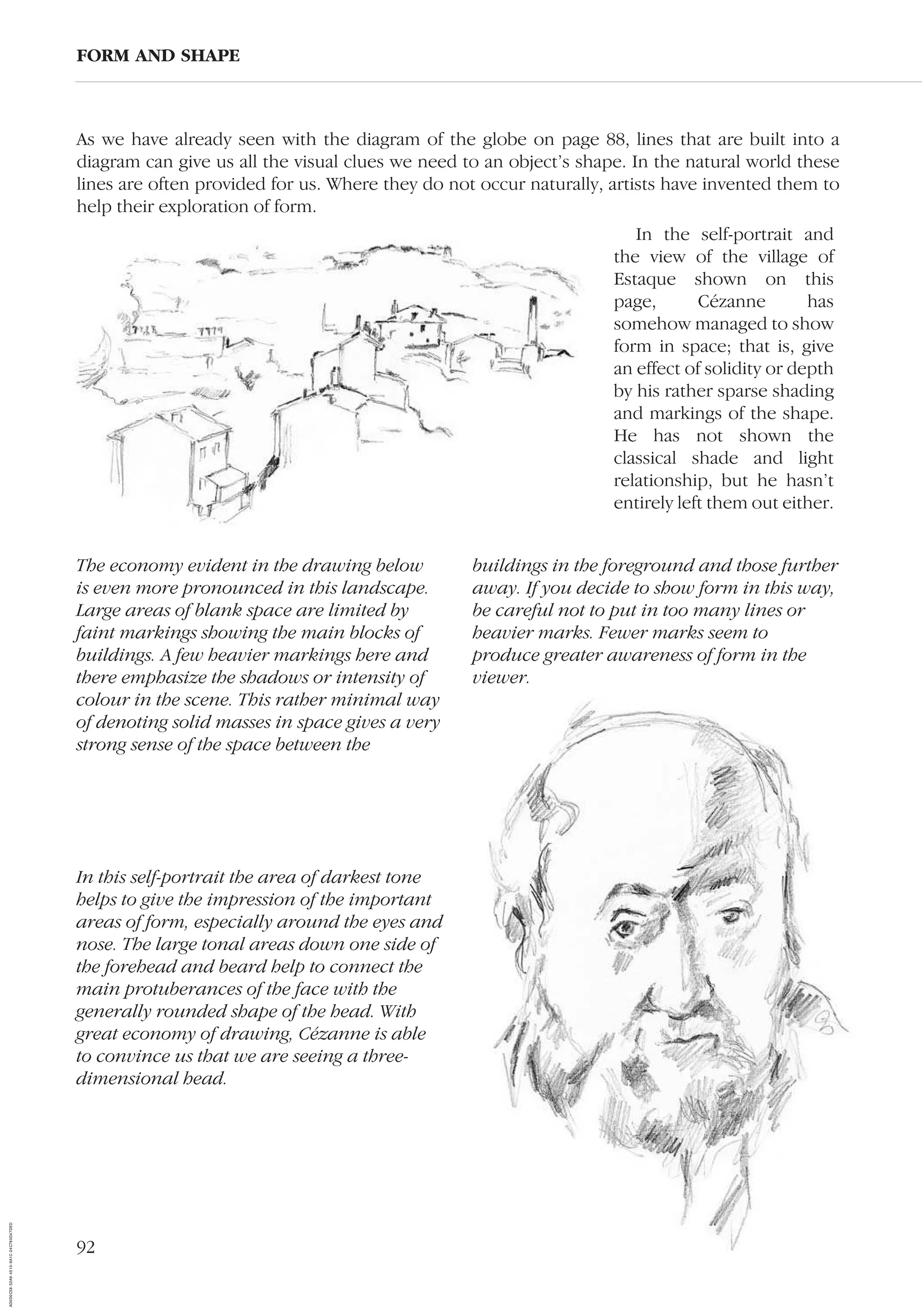92
As we have already seen with the diagram of the globe on page 88, lines that are built into a
diagram can give us all the visual clues we need to an object’s shape. In the natural world these
lines are often provided for us. Where they do not occur naturally, artists have invented them to
help their exploration of form.
FORM AND SHAPE
The economy evident in the drawing below
is even more pronounced in this landscape.
Large areas of blank space are limited by
faint markings showing the main blocks of
buildings. A few heavier markings here and
there emphasize the shadows or intensity of
colour in the scene. This rather minimal way
of denoting solid masses in space gives a very
strong sense of the space between the
buildings in the foreground and those further
away. If you decide to show form in this way,
be careful not to put in too many lines or
heavier marks. Fewer marks seem to
produce greater awareness of form in the
viewer.
In this self-portrait the area of darkest tone
helps to give the impression of the important
areas of form, especially around the eyes and
nose. The large tonal areas down one side of
the forehead and beard help to connect the
main protuberances of the face with the
generally rounded shape of the head. With
great economy of drawing, Cézanne is able
to convince us that we are seeing a three-
dimensional head.
In the self-portrait and
the view of the village of
Estaque shown on this
page, Cézanne has
somehow managed to show
form in space; that is, give
an effect of solidity or depth
by his rather sparse shading
and markings of the shape.
He has not shown the
classical shade and light
relationship, but he hasn’t
entirely left them out either.
AD0D0C58-52A9-4510-9A1C-24C780D47DED
 