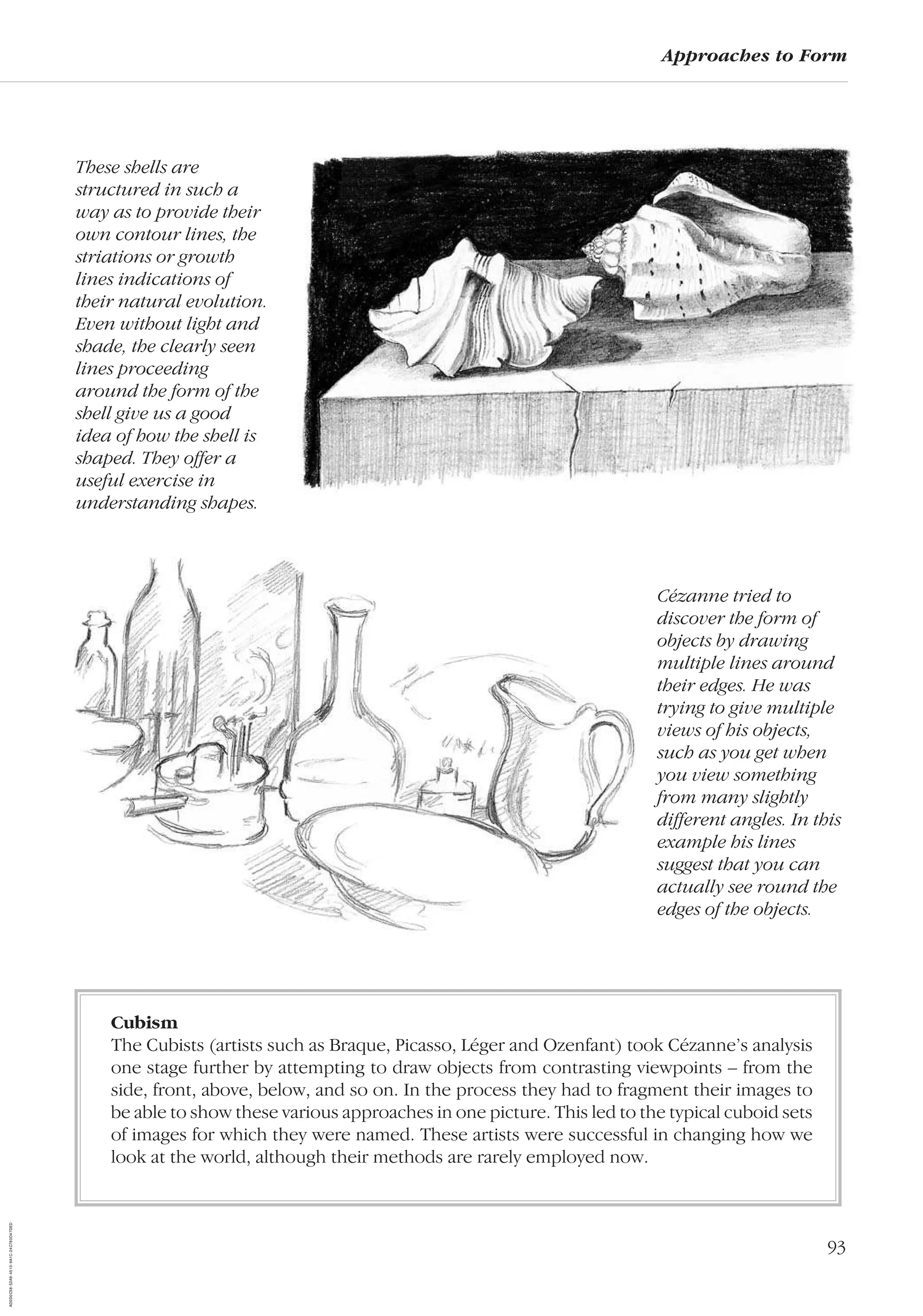 93
Approaches to Form
These shells are
structured in such a
way as to provide their
own contour lines, the
striations or growth
lines indications of
their natural evolution.
Even without light and
shade, the clearly seen
lines proceeding
around the form of the
shell give us a good
idea of how the shell is
shaped. They offer a
useful exercise in
understanding shapes.
Cézanne tried to
discover the form of
objects by drawing
multiple lines around
their edges. He was
trying to give multiple
views of his objects,
such as you get when
you view something
from many slightly
different angles. In this
example his lines
suggest that you can
actually see round the
edges of the objects.
Cubism
The Cubists (artists such as Braque, Picasso, Léger and Ozenfant) took Cézanne’s analysis
one stage further by attempting to draw objects from contrasting viewpoints – from the
side, front, above, below, and so on. In the process they had to fragment their images to
be able to show these various approaches in one picture. This led to the typical cuboid sets
of images for which they were named. These artists were successful in changing how we
look at the world, although their methods are rarely employed now.
AD0D0C58-52A9-4510-9A1C-24C780D47DED
 