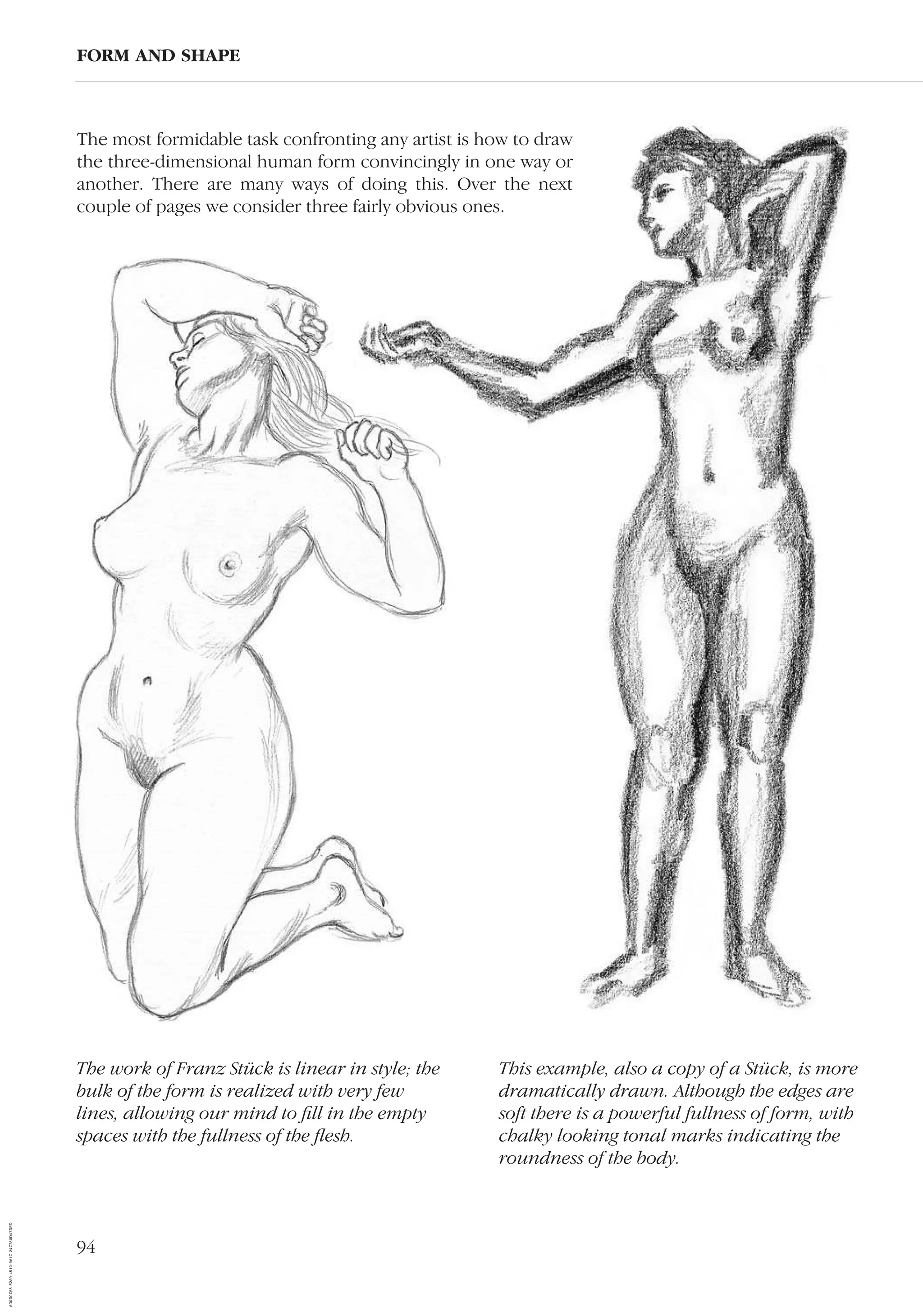 94
FORM AND SHAPE
This example, also a copy of a Stück, is more
dramatically drawn. Although the edges are
soft there is a powerful fullness of form, with
chalky looking tonal marks indicating the
roundness of the body.
The most formidable task confronting any artist is how to draw
the three-dimensional human form convincingly in one way or
another. There are many ways of doing this. Over the next
couple of pages we consider three fairly obvious ones.
The work of Franz Stück is linear in style; the
bulk of the form is realized with very few
lines, allowing our mind to ﬁll in the empty
spaces with the fullness of the ﬂesh.
AD0D0C58-52A9-4510-9A1C-24C780D47DED
 